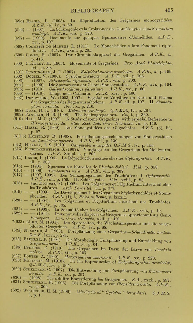(595) Bbasil, L. (1905). La Reproduction des Gregarines monocystid^es. A.Z.E. (4), iv., p. 69. (596) — (1907). La Schizogonio et la Croissanco des Gametocytes chez Selenidium cauUeryi. A.P.K., viii., p. 370. (597) — (1909). Documents sur quelques Sporozoaires d'Annelides. A.P.K., xvi., p. 107. (598) CooNETTi DE Mabtus, L. (1911). Le Monocistidee e loro Fenomeni ripro- duttivi. A.P.K., xxiii., p. 205. (599) Comes, S. (1907). Der Ghromidialapparat der Gregarinen. A.P.K., x., p. 416. (600) Crawley, H. (1905). Movements of Gregarines. Proc. Acad. Philadelphia, Ivii., p. 89. (601) Cunningham, J. T. (1907). Kalpidorhynchus arenicolce. A.P.K., x., p. 199. (602) DoQiEL, V. (1906). Gystohia chiridotce. A. P.K., vii., p. 106. (603) — (1907). Schizocystis sipunculi. A.P.K., viii., p. 203. (604) — (1909). Die Sporocysten der Colom-Monocystideae. A.P.K., xvi., p. 194. (605) — (1910). Callynthrochlamys phronimce. A.P.K., xx., p. 60. (606) — (1910). Einige neue Catenata. Z.w.Z., xciv., p. 400. (607) Dezewecki, W. (1903, 1907). Vegetative Vorgiinge im Kern und Plasma der Gregarinen des Regenwurmhodens. A.P.K., iii., p. 107. II. Stoniato- phora coronata. Ibid., x., p. 216. (608) Duke, H. L. (1910). Metamera schubergi. Q.J.M.S., Iv., p. 261. (609) Eantham, H. B. (1908). The Schizogregarines. Pi/., L, p. 369. (610) Hall, M. C. (1907). A Study of some Gregarines, with especial Reference to Hirmocystis rigida. Stud. Zool. Lab. Univ. Nebraska, vii., p. 149. (611) Hesse, E. (1909). Les Monocystidees des Oligochetes. A.Z.E. (5), iii., p. 27. (611'5) Hoffmann, R. (1908). Fortpflanzungserscheinimgen von Monocystideen des Lumbricus agricola. A.P.K., xiii., p. 139. (612) Huxley, J. S. (1910). Ganymedes anaspidis, Q.J.M.S., Iv., p. 155. (613) Kuschakewitsch, S. (1907). Vorgange bei den Gregarinen des Mehlwurm- darms. A.P.K., Suppl. L, p. 202. (614) Legek, L. (1904). La Reproduction sexuee chez les Stylorhynchus. A.P.K., iii., p. 303. (615) — (1904). Sporozoaires Parasites de VEmbia Solieri. Ibid., p. 358. (616) — (1906). Tceniocystis mira. A.P.K., vii., p. 307. (617) — (1907, 1909). Les Schizogregarines des Tracheates : L Ophryocystis. A.P.K., viii., p. 159. 11. Schizocystis. Ibid., xviii., p. 83. (618) — and Duboscq, 0. (1902). Les Gregarines et FEpithelium intestinal chez les Tracheates. Arch. Parasitol., vi., p. 377. (619) (1903). Le Developpement des Gregarines Stylorhynchides et Steno- phorides. A.Z.E. (4), i.. Notes et Revue, p. Ixxxix. (620) (1904). Les Gregarines et I'Epithelium intestinal des Tracheates. A.P.K., iv., p. 335. /Rool (1909). La Sexualite chez les Gregarines. A.P.K., xvii., p. 19. (b22) — (1911). Deux nouvelles Especes de Gregarines appartenant au Genre ^ Porospora. Ann. Univ. Grenoble, xxiii.,p. 401. (623) Luhe, M. (1904). Die Sporozoiten, die Wachstumsperiode und die ausee- bildeten Gregarinen. A.P.K., iv., p. 88. (624) Nusbaum, J. (1903). Fortpflanzung einer Qv&g&Ane—Schaudinella henleoe. Z.w.Z., lxxv.,p. 281. (625) Paehleb, F. (1904). Die Morphologic, Fortpflanzung und Entwicklung von Gregarma ovata. A.P.K., iv., p. 64. (626) Pfeffeb, E. (1910). Die Gregarinen im Darm der Larve von Tenebrio mohtor. A.P.K., xix., p. 107. ialll 5°^™^' ^- (1909). Merogregarina amaroucii. A.P.K., xv. p. 228 (628) Robinson. M (1910). On the Reproduction of Kalpidorhynchus arenicolce Q.J.M.S., liv., p. 565. ' (629) SCUELLAGK, C (1907). Die Entwicldung und Fortpflanzung von i/cAmomera hispida. A.P.K., ix., p. 297. x e /ftQ?l ^ (^^^^)- Die solitare Encystierung bei Gregarinen. Z.A., xxxii. p 597 (631) ScHNiTZLEE, H. (1905). Die Fortpflanzung von Glepsidrina ovata. A.P.K.; (632) Woodcock, H. M. (1906). Life-Cycle of  Gystobia  irregularis. Q.J.M.S. !•» p. X*