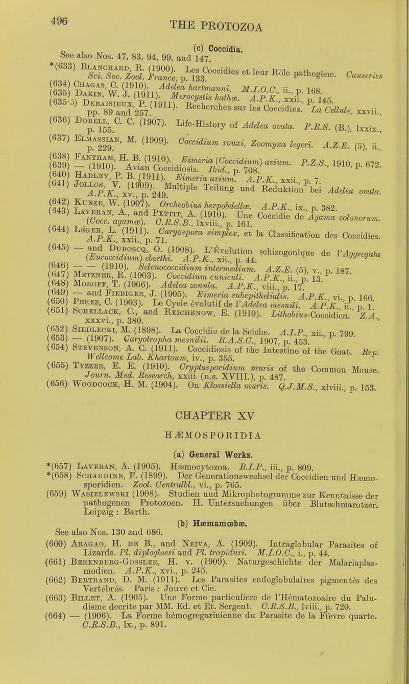 e, , (c) Coccidia. beo also Nos. 47, 83, 94, 99, and 147 *(033) B.^ou^B._ (1900). Los Coecidies et lour R.ole pathog.no. Causerics 535 Dakin. W. J. (1911). Merocy.Hs kathce. A P k! xxif p 145 ^pTsT^n^^S^^'^^^- ^o-^'l-- ^« ^^^«^e, xxvii., (636) DOBELL. C. C. (1907). Lifo-Histoxy of Adelca ovala. P.R.8. (B.), Ixxix.. (637) Elmassian, M. (1909). Ooccidium rouxi. Zoomyxa legeri. A.Z.E. (5), ii.^ (63?! ^^7^^m< (1910). i?i«.em (Coccidium) avium. P.Z.8., 1910 p 672 r.n u (I^IO)- Coccidiosis. p. 708. ' ^ ' 640 Hadley P. B. jl911). Eimeria avium A.P.K. xxii p 7 (641) Jo-OS.^V.^(lc^09)^^ Multiplo Toilung und Roduktion^^bli Addea ovata. (642) KuNZE, W. (1907). o'rcheohius Urpohddlce. A.P.K. p 382 (644) Leger, L. ajll)^ Oaryospora simplex, et la Qassification des Coecidies. (645) - and D'trBoscQ 'o.'(1908). L'jivolution schizogonique do VAaoreoata (Eucocctdtum) eberthi. A.P.K., :^n., ^. U. ' ^u. i ^ggregata f^fwl ^ ~ (1910). Sdenococcidium intermedium. A.Z.E. (5) v n 187 (647) Metzneb, R. (1903). Goccidium cuniculi. AP K ii J,' 1^' (648) MOROFE, T. (1906). JrfeZea zonula. A.P.K viii p IT^ f«!n! T (190^)- Eimeria subepilhelidlis. A.P.K. vi nl66 650 Peeez, C. (1903). Le Cycle evolutif de VAdelea mesnili. A.PK iF' vl (651) SCHELLACK, C. and Reichenow, E. (1910). LiWoftm^-Coccidi^n. i i xxxvi., p. 380. ' (652) Siedlecki, M. (1898). La Coccidic de la Seiche. .4./.P. xii p 799 (653) — (1907). Caryotropha mesnilii. 1907 p 453 (654) Stevenson, A. C. (1911). Coccidiosis of the Intestine of the Goat. Rep. Wellcome Lab. Khartoum, iv., p. 355. ^ (655) Tyzzeb, E E. (1910). Cryptosporidium muris of the Common Mouse. Journ. Med. Research, xxiii. (n.s. XVIII.) p. 487 (656) Woodcock, H. M. (1904). On Klossiella muris. Q.J.M.S xlviii pl53 CHAPTER XV Hi*]MOSPORIDIA (a) General Works. *(657) Laveean, a. (1905). Hajmocytozoa. B.I.P., iii., p. 809. *(658) ScHAUDiNN, P. (1899). Der Generationswechsel der Coccidieu und Htemo- sporidien. Zool. Gentralbl., vi., p. 765. (659) Wasielewski (1908). Studien und Mikrophotogramme zur Kenntnisse der pathogenen Protozoen. II. Untersuchungen iiber Blutschmarotzer. Leipzig : Barth. (b) Haemamoebse. See also Nos. 130 and 686. (660) Aeagao, H. de B., and Neiva, A. (1909). Intraglobular Parasites of Lizards. PI. diploglossi and PL tropiduri. M.I.O.O., i., -p. 44. (661) Beeenbeeg-Gosslee, H. v. (1909). Naturgeschichte der Malariaplas- modien. A.P.K., xvi., p. 245. (662) Bbeteand, D. M. (1911). Les Parasites endoglobulaires pigmentes des Vertebres. Paris : Jouve et Cie. (663) Billet, A. (1905). Une Forme particuliere de I'Hematozoaire du Palu- disme decrite par MM. Ed. et Et. Sergent. G.R.S.B., Iviii., p. 720. (664) — (1906). La Forme hemogregarinienno du Parasite do la Fievre quarte. G.R.S.B., Ix., p. 891.