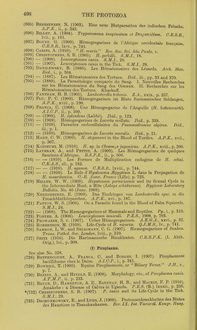 Berestneff, N. (1903). Eine neue Blutparasiton der indischen Froscho A.P.K., u., p. 343. Billet, A. (1904). Trypanosoma inopinalum ct Dretanidium. C.R 8 B Ivii., p. 161. ■ ■' (1909). H6mogregarines do I'Afrique occidentale francaise. G. R.S.B., Ixvi., p. 741. Carini, a. (1910). H. muris:' Rev. Soc. Sci. Sao Paulo, v. Christophers, S. R. (1905). H. gerhilli. S.M.I., 18. — (1906). Leucocytozoon canis. S.M.I., 26. — (1907). Leucocytozoon canis in the Tick. S.M.I., 28. Dakilewsky, B. (1886). Les Hematozoaires des Lezards. Arch. Slav Biol., i., p. 364. — (1887). Les H6matozoaires des Tortues. Ibid., iii., pp. 33 and 370. — (1889). La Parasitologie comparee du Sang. I. Nouvelles Recherches sur lea Hematozoaires du Sang des Oiseaux. II. Recherches sur les Hematozoaires des Tortues. Kharkoff. Fantham, H. B. (1905). Lankesterella tritonis. Z.A., xxix., p. 257. Flu, p. C. (1909). Hamogregarinen im Blute Surinamischer Schlangen. A.P.K., xviii., p. 190. Franqa, C. (1908). Une Hemogregarine de TAnguille {H. bettencourii). A.I.G.P., ii., p. 109. — (1908). H. splendens (Labbe). Ibid., p. 123. — (1909). Hemogregarines de Lacerta ocellata. Ibid., p. 339. — (1910). Parasites endooellulairea du Paammodromus algirus. Ibid., iii., p. 1. — (1910). Hemogregarines de Lacerta muralis. Ibid., p. 21. Hahn, C. W. (1909). Zf. siepanom in the Blood of Turtles. A.P.K., xvii., p. 307. KoiDZUMi, M. (1910). H. sp. in Clemnu,a japonicus. A.P.K., xviii., p. 260. Laveran, a., and Pettit, A. (1909). Les H6mogregarines de quelques Sauriens d'Afrique. B.S.P.E., ii., p. 506. (1910). Les Formes de Multiplication endogene de H. sebai. O.R.A.S., cli., p. 182. • (1910). H. agamce. O.R.S.B., Ixviii., p. 744. — — (1910). Le Role d'Hyalo^nma Mgyptium L. dans la Propagation de H. mauritanica. G.-R. Assoc. France (Lille), p. 723. Miller, W. W. (1909). Hepatozoon perniciosum and its Sexual Cycle in the Intermediate Host, a Mite (Lelaps echidninus). Hygienic Laboratory Bulletin, No. 46 (Jmie, 1908). Neresheimer, E. (1909). Das Eindringen von Lankesterella spec, in die Froschblutkorperchen. A.P.K., xvi., p. 187. Patton, W. S. (1906). On a Parasite found in the Blood of Palm Squirrels. S.M.I., 24. — (1908). The Hsemogregarines of Mammals and Reptiles. Py., i., p. 319. Porter, A. (1908). Leucocytozoon musculi. P.Z.S., 1908, p. 703. Prowazek, S. v. (1907). Ueber Hamogregarinen. A.K.O.A., xxvi., p. 32. Robertson, M. (1910). Life-Cycle of H. nicorice. Q.J.M.S., Iv., p. 741. Sambon, L. W.,and Seligmann, C. G. (1907). Hajmogregarines of Snakes. Trans. Pathol. Soc. London, Iviii., p. 310. Seitz (1910). Die Hartmannsche Binukleaten. G.B.B.P.K. (I. Abth. Orig.), Ivi., p. 308. (f) Piroplasms. See also No. 528. (728) Bettencottrt, A., Franca, C, and Borges, I. (1907). Piroplasmose bacilliforme chez le Daim. A.I.G.P., 1, p. 341. BowHiLL, T. (1905). Equine Piroplasmosis, or Biliary Fever. J.H., v., Breinl, a., and Hindle, E. (1908). Morphology, etc., of Piroplasma canis. A.T.M.P., ii., p. 233. Bruce D., Hamerton, A. E., Bateman, H. R., and Mackie, F. P. (1910). Amakebe : a Disease of Calves in Uganda. P.R.S. (B.), Ixxxii., p. 256. *(732) Christophers, S. R. (1907). P. canis and its Life-Cycle in the Tick. (733) DscHUNKOWSKY, E., and Luhs, J. (1909). Protozoenkrankheiten des Blutes des Haustiere in Transkaukasien. Ber. IX. Int. TierarzU. Kongr. Haag.