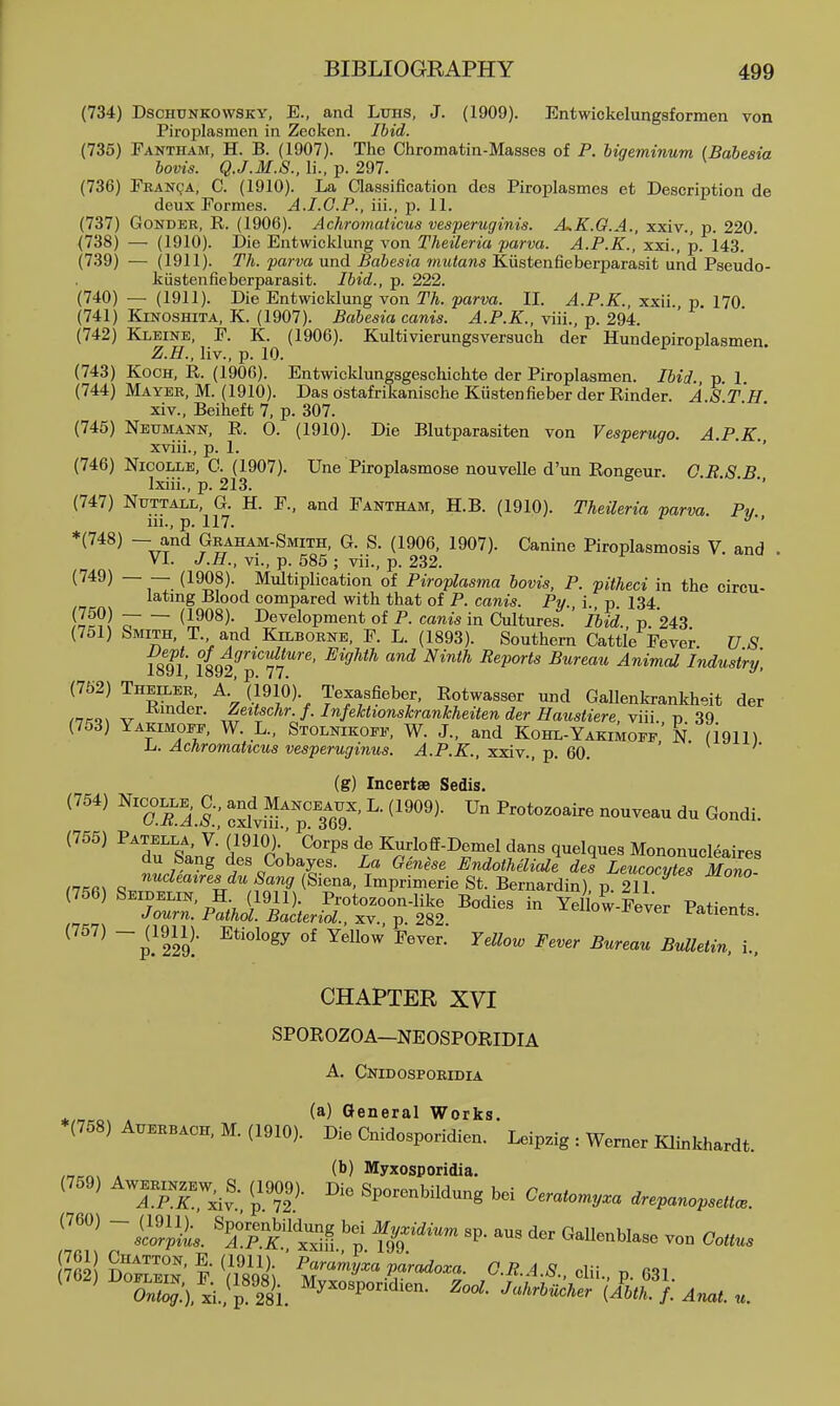 (734) DscHUNKOWSKY, E., and Luhs, J. (1909). Entwickelungsformen von Piroplasmen in Zecken. Ihid. (735) Fantham, H. B. (1907). Tho Chromatin-Masses of P. higeminum (Babesia bovis. Q.J.M.S.. li., p. 297. (736) Francja, C. (1910). La Classification des Piroplasmes et Description de deux Formes. A.I.G.P., iii., j). 11. (737) GoNDER, R. (1906). Achromaticus vesperuginis. A^K.O.A., xxiv., p. 220. (738) — (1910). Die Entwicklung von Theileria parva. A.P.K., xxi., p. 143. (739) — (1911). Th. parva und Babesia miiians Kiistenfieberparasit und Pseudo- kiistenfieberparasit. Ibid., p. 222. (740) — (1911). Die Entwicklung von Th. parva. II. A.P.K., xxii., p. 170. (741) KiNOSHiTA, K. (1907). Babesia canis. A.P.K., viii., p. 294. (742) Kleine, F. K. (1906). Kultivierungsversuch der Hundepiroplasmen. Z.H., liv., p. 10. (743) Koch, R. (1906). Entwicklungsgeschichte der Piroplasmen. Ibid p 1 (744) Mayee, M. (1910). Das ostafrilcanische Kustenfieber der Rinder. A ST H xiv., Beiheft 7, p. 307. • • • • (745) Neumann, R. 0. (1910). Die Blutparasiten von Vesperugo. A.P.K. xviii., p. 1. '' (746) NicoLLB, G. (1907). Une Piroplasmose nouvelle d'un Rongeur. C RS B Ixiii., p. 213. • . . ., (747) NuTTALL, G. H. F., and Fantham, H.B. (1910). Theileria parva Pv iii., p. 117. '''' *(748) — and Graham-Smith, G. S. (1906, 1907). Canine Piroplasmosis V. and VI. J.H., vi., p. 585 ; vii., p. 232. (749) — — (1908). Multiplication of Piroplasma bovis, P. pitheci in the circu- lating Blood compared with that of P. canis. Py., i., p. 134. ?nl^\ (1908). Development of P. canis in Cultures. ' Ibid., p. 243 (751) Smith, T. and Kilborne, F. L. (1893). Southern Cattle Fever. V S isfl 1892^''*''??'*''^' ^'^^^^ ''^ ^'^^ Animal Industry, (752) Theiler, a. (i9l6). Texasfieber, Rotwasser und Gallenkrankheit der ,nK'>^ ^ ^^^^^^^ J/^ff^hr. f. Infektionskrankheiten der Hatistiere, yiii. p 39 (753) Yakimoee, W. L., Stolnikoff, W. J., and Kohl-YakiW N (igil) h. Achromaticus vesperuginus. A.P.K., xxiv., p. 60. ' (g) Incertse Sedls. (754) NicoLLE, C., J^^Manceaux, L. (1909). Un Protozoaire nouveau du Gondi. (755) Patella, V.' (1910).' Corps de Kurloff-Demel dans quelques Mononucleaires du Sang des Cobayes. La Genese Endotheliale des LeucoZTMono nKa^ q ''''^'^''^^'i^ ^ang (Siena, Imprimerie St. Bernardin) p 211 (756) Seidelin, H (1911). Protozoon-like Bodies in Yellow-Fever Patients Journ. Pathol. Bacterial., xv., p. 282 fatients. ~p?229; B^letin, i., CHAPTER XVI SPOROZOA—NEOSPORIDIA A. Cnidospoeidia (a) General Works. (758) AXTERBAOK, M. (1910). Die Cnidosporidien. Leipzig : Werner Klinkhardt. . (b) Myxosporidia. (759) Awer™w^_ S. (^1909). Die Sporenbildung bei Ceratomy.a drepanopsett.. ^'''^ ~ %''pT^S S''' ^^^•^'^^-^ Oottus (?62! So™' F W\ ' ^^-^ P-rado.a. O.B.A.S., elii., p. 631. ^ ^ £%.'), xi.,^r28i. ^ool. JahrbUcher (Ibtk. f. Anat. u.