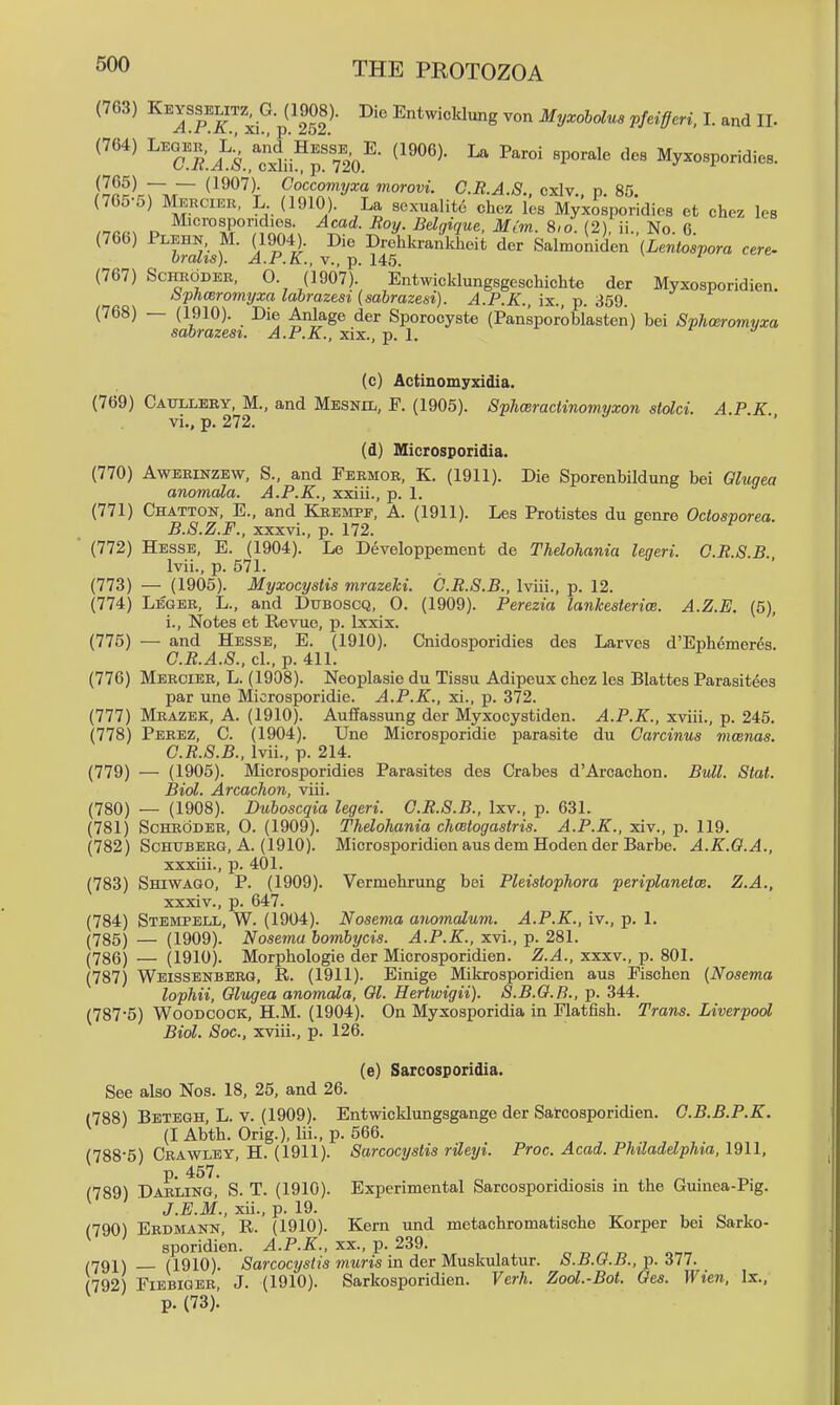 (763) Gp(19J8)- Die Entwicklung von Myxobolus pfeifferi. I. and IL (764) ^^^J;^ il^^^^^^^^ (1906). La Paroi sporale dcs Myxosporidies. (765) (1907). Coccomyxa morovi. C.R.A.S. cxlv p 85 (7C5-5) Meecier, L (1910). La sexualite chez les Myxo;poridies et chez les Microsporidies. Acad. Boy. Belgique. Mim. 8,o. (2), ii., No. 6 (766) Plehn, M. (1904). Die Drehkrankheit der Salmoniden (Lentospora cere- Oralis). A.P.K., v., p. 145. (767) ScHRODEK, 0. (1907). Entwicklungsgeschichte der Myxosporidien. bphasromyxa labrazesi (sabrazesi). A.P.K., ix., p. 359. (768) — (1910). Die Anlage der Sporooyste (Pansporoblasten) bei Sphceromyxa sabrazesi. A.P.K., xix., p. 1. > f j (c) Actinomyxidia. (769) Catillery, M., and Mesnil, F. (1905). Sphceractinomyxon stolci. A.P K vi., p. 272. (d) Microsporidia. (770) AwEEiNZEw, S., and Feemor, K. (1911). Die Sporenbildung bei Glugea anomala. A.P.K., xxiii., p. 1. (771) Chatton, E., and Kkemef, A. (1911). Les Protistes du genre Octosporea. B. S.Z.F., xxxvi., p. 172. ■ (772) Hesse, E. (1904). Le Developpement de Thelohania legeri. O.R.S.B. Ivii., p. 571. (773) — (1905). Myxocystis mrazeki. O.R.S.B., Iviii., p. 12. (774) LiSGER, L., and Duboscq, 0. (1909). Perezia lankesterim. A.Z.E. (5), i., Notes et Revue, !>. Ixxix. (775) — and Hesse, E. (1910). Cnidosporidies des Larvos d'Ephemerds. C. R.A.S., cl., p. 411. (776) Meecier, L. (1908). Neoplasie du Tissu Adipeux chez les Blattes Parasitees par une Microsporidie. A.P.K., xi., p. 372. (777) Mrazek, a. (1910). AufPassung der Myxocystiden. A.P.K., xviii., p. 245. (778) Perez, C. (1904). Une Microsporidie parasite du Garcinus mwnas. C.R.S.B., Ivii., p. 214. (779) — (1905). Microsporidies Parasites des Crabes d'Arcachon. Bull. Stat. Biol. Arcachon, viii. (780) — (1908). Duboscqia legeri. C.R.S.B., Ixv., p. 631. (781) Schroder, 0. (1909). Thelohania chcetogastris. A.P.K., xiv., p. 119. (782) Schuberg, A. (1910). Microsporidien aus dem Hoden der Barbe. A.K.O.A., xxxiii. , p. 401. (783) Shiwago, p. (1909). Vermehrung bei Pleistophora periplanetce. Z.A., xxxiv. , p. 647. (784) Stempell, W. (1904). Nosema anomalum. A.P.K., iv., p. 1. (785) — (1909). Nosema bombycis. A.P.K., xvi., p. 281. (786) — (1910). Morphologie der Microsporidien. Z.A., xxxv., p. 801. (787) Weissenberg, R. (1911). Einige Mikrosporidien aus Pischen (Nosema lophii, Olugea anomala, 01. Hertwigii). S.B.O.R., p. 344. (787-5) Woodcock, H.M. (1904). On Myxosporidia in Flatfish. Trans. Liverpool Biol. Soc, xviii., p. 126. (e) Sarcosporidia. See also Nos. 18, 25, and 26. (788) Betegh, L. v. (1909). Entwicklungsgange der Satcosporidien. C.B.B.P.K. (lAbth. Orig.), lii., p. 566. (788-5) Crawley, H. (1911). Sarcocyslis rileyi. Proc. Acad. Philadelphia, 1911, p. 457. (789) Darling, S. T. (1910). Experimental Sarcosporidiosis in the Guinea-Pig. J.E.M., xii., p. 19. , ^ , . „ , (790) Erdmann, R. (1910). Kern und metachromatische Korper bei Sarko- sporidien. A.P.K., xx., p. 239. (791) (1910). (Sarcocysiis wiMm in der Muskulatur. S.B.G.B., -p. 317. (792) FiEBiGER J. (1910). Sarkosporidien. Verh. Zool.-Bot. Oes. Wien. Ix., p. (73).