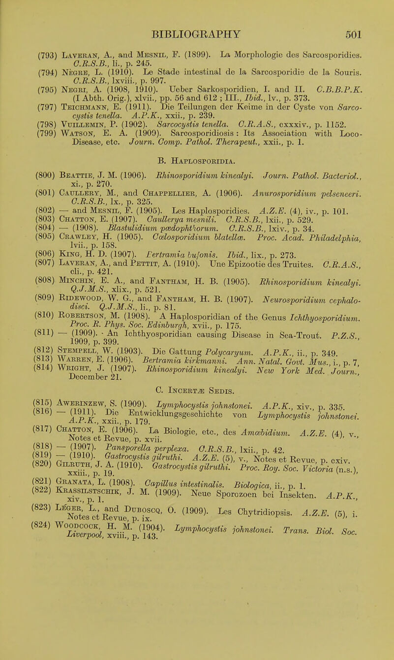 (793) Laveran, a., and Mesnil, F. (1899). La Morphologic des Sarcosporidics. G.R.S.B., li., p. 245. (794) Neore, L. (1910). Le Stadc intestinal do la Sarcosporidia do la Souris. G.R.S.B., Ixviii., p. 997. (795) Negri, A. (1908, 1910). Ueber Sarkosporidien, I. and II. C.B.B.P.K. (I Abth. Orig.), xlvii., pp. 56 and 612 ; III., Ihid., Iv., p. 373. (797) Teichmann, E. (1911). Die Teilungen der Keime in der Cyste von Sarco- cystis tenella. A.P.K., xxii., p. 239. (798) VtriLLEMiN, P. (1902). Sarcocystis tenella. G.R.A.S., cxxxiv., p. 1152. (799) Watson, E. A. (1909). Sarcosporidiosis: Its Association with Loco- Disease, etc. Journ. Comp. Pathol. TherapeuL, xxii., p. 1. B. Haplosporidia. (800) Beattie, J. M. (1906). Rhinosporidium kinecdyi. Journ. Pathol. Bacteriol., xi., p. 270. (801) Cattllery, M., and Chappellier, A. (1906). Anurosporidium pdseneeri. O.R.S.B., Ix., p. 325. (802) — and Mesnil, F. (1905). Les HaiDlosporidies. A.Z.E. (4), iv., p. 101. (803) Chatton, E. (1907). Caullerya meanili. O.R.S.B., Ixii., p. 529. (804) — (1908). Blastulidium pcedophthorum. O.R.S.B., Ixiv., p. 34. (805) Crawley, H. (1905). Ccelosporidium hlatellce. Proc. Acad. Philadelvhia Ivii., p. 158. (806) King, H. D. (1907). Eertramia hujonis. Ihid., lix., p. 273. (807) Laveran, A., and Pettit, A. (1910). Une Epizootie des Truites. G.R.A.S. cli., p. 421. (808) MiNCHiN, E. A., and Pantham, H. B. (1905). Rhinosporidium kinealvi. Q.J.M.S., xlix., p. 521. ^ < f B (809) RiDEwooD, W. G., and Pantham, H. B. (1907). Neurosporidium cevhalo- disci. Q.J.M.S., li., p. 81. (810) Robertson, M. (1908). A Haplosporidian of the Genus Ichthyosporidium. Proc. R. Phys. Soc. Edinburgh, xvii., p. 175. (811) — (1909). - An Ichthyosporidian causing Disease in Sea-Trout. P.Z S 1909, p. 399. ' (812) Steimpell, W. (1903). Die Gattung Polycaryum. A.P.K., n., p. 349. ^A^^^N, E. (1906). Bertramia kirkmanni. Ami. Natal. Govt.'Mus. i. p 7 (814) Wright, J. (1907). Rhinosporidium kinealyi. New York Med. 'Journ' December 21. C. iNCERTiE SeDIS. iaifil Ly^^Vhocystis johnstonei. A.P.K., xiv., p. 33.'^. (Sib; — (lyu). Die Entwicklungsgeschichte von Lymphocystis johnstonei. .ij.*-L *j\..J XXII., p, ivy. (817) Chatton, E (1906). La Biologie, etc., Aqs Amcebidium. A.Z.E. (4) v Notes et Revue, p. xvii. ^ ' ~ ^'^^Vordla perplexa. G.R.S.B., Ixii., p. 42. oon 7^ (1910). Gastrocystis gUruthi. A.Z.E. (5), v., Notes et Revue p cxiv (820) GiLRUTH,J. A.(1910). Gastrocystis gilruthi! Proc. Roy. Soc VictoriaTn.s.) xxiii., p, ly. ^ lloll ^- (1908). GapUlus intestinalis. Biologica, il, p. 1. (822) Kras^silstschik, J. M. (1909). Neue Sporozoen bei Infekten. A.P.K.. ^'''^ ^''S^s^tSvt'^p'L'' Cl^ytridiopsis. A.Z.E. (5), i. ^'''^ ^ZZo^, Siii? p.^;f3'^- Trans. Biol. Soc.