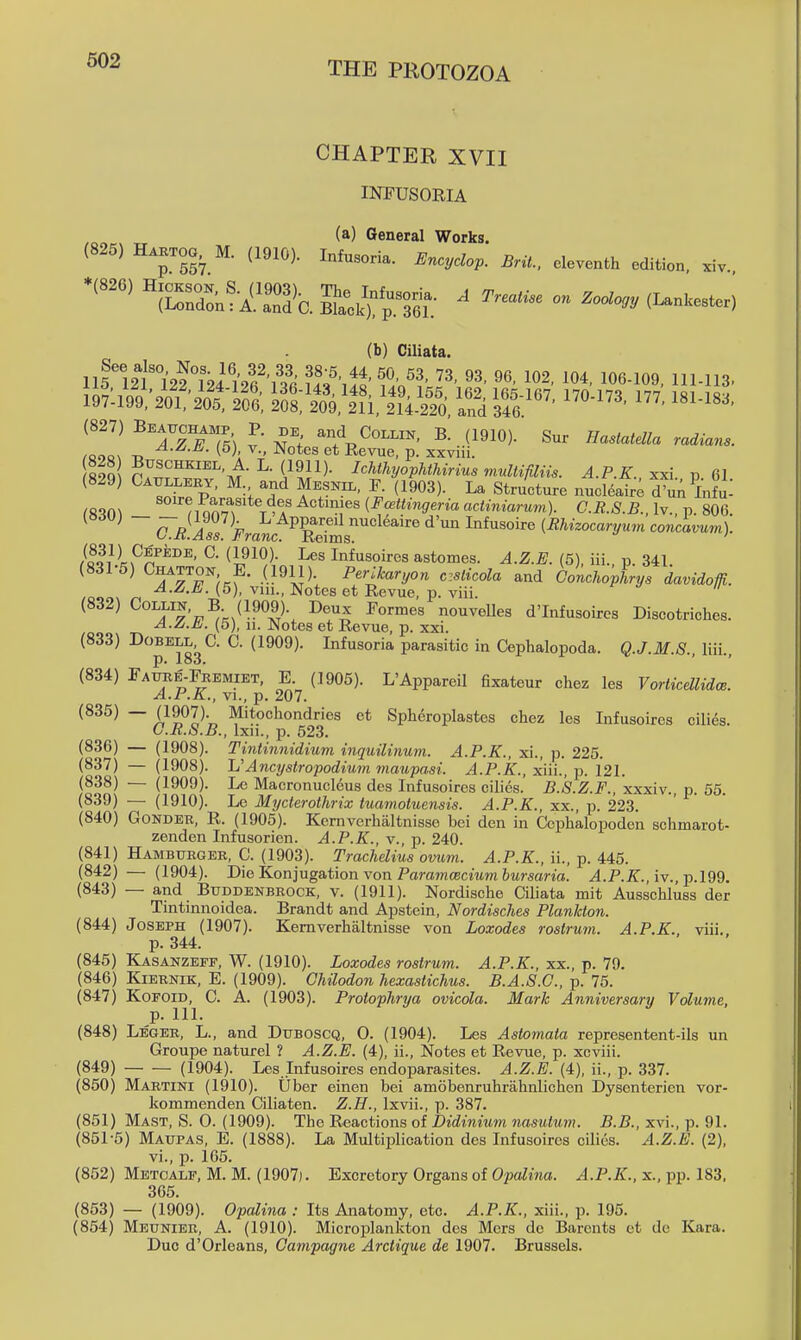 CHAPTER XVII INPUSORIA (a) General Works. (825) H™, M. (1910). I„ta„™. «„:,d„p. Brit., .leventh edition, sv. (b) Ciliata. 115'l2t°122°m'!vl^','i!; fj?',!^'' 'i!'- »»• 104, 106.109, 111.113. o;2^^^™^^\f I^- (1911)- IcMhyopUhiriua multifiliis. A.P K xxi v 61 (829) Ca^lleey. m and Mesnil, F. (1§03). La Structure ntLt; d^n^lnfui ^S'?n^ m o^^^T > *^ Actimes (Fcettingeria actiniarum). C.R.S.B., Iv., p. 806 — ^^'^;;^^^^^^^^PP^^Yms'''^ {Rhizocaryum concavum). /Qoilf C- ^l^^^)- Infusoires astomes. (5), iii. p. 341 (831-5) Chatton E. (1911). Perikaryon czslicola and Conchovhrys davidom. Not'^s et Revue, p. viii. (832) Collin, B (1909). Deux Formes nouvelles d'Infusoires Discotriches. A. A.Ml. (5), 11. JNotes et Revue, p. xxi. (833) Dobell C. C. (1909). Infusoria parasitic in Cephalopoda. Q.J.M.S.. liii., (834) Fatxre-Feemiet, E (1905). L'Appareil 6xateur chez les Vorticdlidce. A.P.K., VI., p. 207. (835) — (1907). Mitochondries et Sph6roplastes chez les Infusoires cilies. U.R.S.B., Ixii., p. 523. (836) — (1908). Tintinnidium inquilinum. A.P.K., xi., p. 225. (837) — (1908). L'Ancijstropodiutn maupasi. A.P.K., xtii., p. 121. (838) — (1909). Le Maeronucleus des Infusoires cilies. B.S.Z.F.. xxxiv., p. 55. (839) — (1910). Le Mycterothrix tuamotuensis. A.P.K., xx., p. 223. (840) GoNDEE, R. (1905). Kemverhaltnisse bei den in Cephalopoden schmarot- zenden Infusorien. A.P.K., v., p. 240. (841) Hamburgee, C. (1903). Trachdius omim. A.P.K., ii., p. 445. (842) — (1904). Die Konjugation von ParamcBcmm ftMrsarm. ^.P.Z., iv., p.l99. (843) — and Buddenbeock, v. (1911). Nordische Ciliata mit Ausschluss der Tintinnoidea. Brandt and Apstein, Nordisches Plankton. (844) Joseph (1907). Kemverhaltnisse von Loxodes rostrum. A.P.K.. viii.. p. 344. (845) Kasanzeff, W. (1910). Loxodes rostrum. A.P.K., xx., p. 79. (846) KiEENiK, E. (1909). Chilodon hexastichus. B.A.S.G., p. 75. (847) KoFOiD, C. A. (1903). Protophrya ovicola. Mark Anniversary Volume, p. 111. (848) Legee, L., and Duboscq, 0. (1904). Les Astomata representent-ils un Groupe nature! ? A.Z.E. (4), ii.. Notes et Revue, p. xcviii. (849) (1904). Les Infusoires endoparasites. A.Z.E. (4), ii., p. 337. (850) Martini (1910). Uber einen bei amobenruhrahnlichen Dysentericn vor- kommenden Ciliaten. Z.H., Ixvii., p. 387. (851) Mast, S. 0. (1909). The Reactions of Didinium nasutum. B.B., xvi., p. 91. (851-5) Maupas, E. (1888). La Multiplication des Infusoires cilies. A.Z.E. (2), vi., p. 165. (852) Metoalf, M. M. (1907). Excretory Organs of O?)oitma. ^.P.Z., x., pp. 183, 365. (853) — (1909). Opalina : Its Anatomy, etc. A.P.K., xiii., p. 195. (854) Meuniee, a. (1910). Microplankton des Mors de Barents ct de Kara. Duo d'Orleans, Gampagne Arctique de 1907. Brussels.
