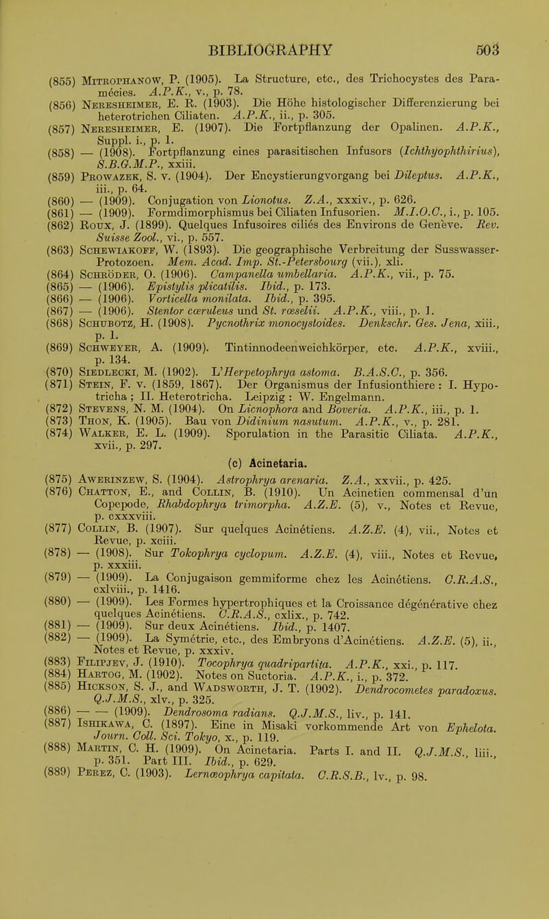 (855) MiTBorHANOW, P. (1905). La Structure, etc., dos Trichocystes des Para- mecies. A.P.K., v., p. 78. (856) Neresheimee, E. R. (1903). Die Hohc histologischer DiEferenzierung bei heterotrichen Ciliaten. A.P.K., ii., p. 305. (857) Nebesheimer, E. (1907). Die Fortpflanzung der Opalinen. A.P.K., Suppl. i., p. 1. (858) — (1908). Fortpflanzung eines parasitischen Infusors (Ichthyophthirius), S.B.Q.M.P., xxiii. (859) Prowazek, S. v. (1904). Der Encystierungvorgang bei Dileptus. A.P.K., iii., p. 64. (860) — (1909). Conjugation von Lionotus. Z.A., xxxiv., p. 626. (861) — (1909). Formdimorphismus bei Ciliaten Infusorien. ilf./.O.C, i., p. 105. (862) Roux, J. (1899). Quelques Infusoires cilies des Environs de Geneve. Rev. Suisse ZooL, vi., p. 557. (863) ScHEWiAKOFF, W. (1893). Die geographische Verbreitung der Susswasser- Protozoen. Mem. Acad. Imp. St.-Petersbourg (vii.), xli. (864) Schroder, 0. (1906). Campanella umhdlaria. A.P.K., vii., p. 75. (865) — (1906). Epistylis plicatilis. Ibid., p. 173. (866) — (1906). Vorticella monilata. Ibid., p. 395. (867) — (1906). Stentor ccervZeus und St. rceselii. A.P.K., viii., p. 1. (868) ScHUBOTZ, H. (1908). Pycnothrix monocystoides. Denkschr. Ges. Jena, ^ui., p. 1. (869) ScHWBYBE, A. (1909). Tintinnodeenweichkorper, etc. A.P.K., xviii., p. 134. (870) SiEDLECKi, M. (1902). VHerpetophrya astoma. B.A.S.C., p. 356. (871) Stein, F. v. (1859, 1867). Der Organismus der Infusionthiere: I. Hypo- tricha ; II. Heterotricha. Leipzig : W. Engelmann. (872) Stevens, N. M. (1904). On Licnophora and Boveria. A.P.K., iii., p. 1. (873) Thon, K. (1905). Bau von Didinium nasutum. A.P.K., v., p. 281. (874) Walker, E. L. (1909). Sporulation in the Parasitic Ciliata. A.P.K.. xvii., p. 297. (c) Acinetaria. (875) AwERiNZEW, S. (1904). Astrophrya arenaria. Z.A., xxvii., p. 425. (876) Chatton, E., and Collin, B. (1910). Un Acinetien commensal d'un Copepode, Rhabdophrya trimorpha. A.Z.E. (5), v.. Notes et Revue, p. cxxxviii. (877) Collin, B. (1907). Sur quelques Acinetiens. A.Z.E. (4), vii.. Notes et Revue, p. xciii. (878) — (1908). Sur Tokophrya cydopum. A.Z.E. (4), viii., Notes et Revue, p. xxxiii. (879) — (1909). La Conjugaiaon gemmiforme chez les Acinetiens. O.R.A.S., cxiviii., p. 1416. (880) — (1909). Les Formes hypertrophiques et la Croissance degenerative chez quelques Acinetiens. G.R.A.S., cxlix., p. 742. (881) — (1909). Sur deux Acinetiens. Ibid., p. 1407. (882) — (1909). La Symetrie, etc., des Embryons d'Acmetiens. A.Z.E. (5), ii., Notes et Revue, p. xxxiv. (883) FiLiPjEv, J. (1910). Tocophrya quadripartita. A.P.K., xxi. p. 117 (884) Hartog, M. (1902). Notes on Suctoria. A.P.K., i., p. 372. (885) HicKSON, S. J., and Wadswobth, J. T. (1902). Dendrocometes paradoxus. Q.J.M.S., xlv., p. 325. (886) (1909). Dendrosoma radians. Q.J.M.S., liv., p. 141. (887) ISHiKAWA, C. (1897). Fine in Misaki vorkommende Art von Ephelota. Journ. Coll. Sci. Tokyo, x., p. 119. (888) Martin, C. H. (1909). On Acinetaria. Parts I. and II. Q.J MS liii p. 351. Part III. Ibid., p. 629. '  (889) Perez, C. (1903). Lernoeophrya capitata. C.R.S.B., Iv., p. 98.