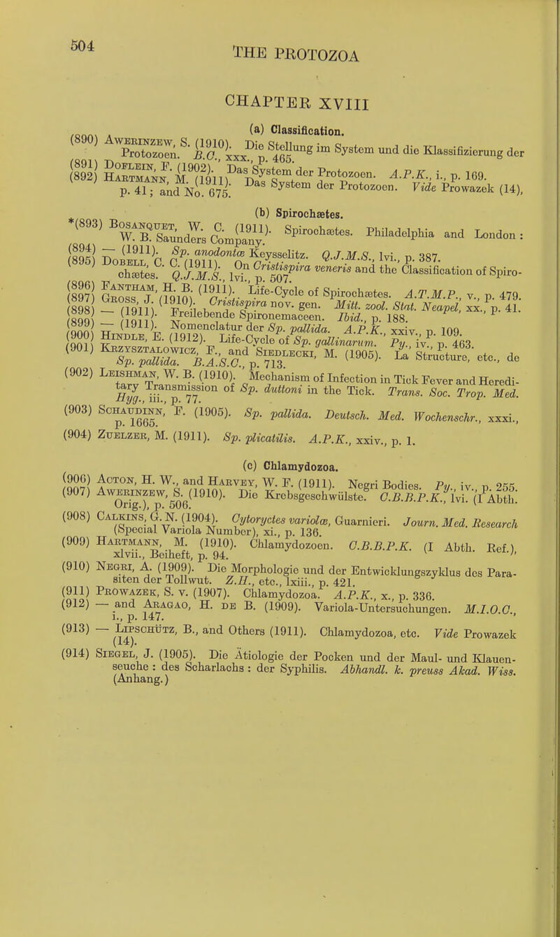 CHAPTER XVIII . (a) Classification. (890) A..^.^^,s. (19^10)^^ Die Stellung i. Systo. und die Klassifizierung der p.4i r akd No 675 ^^^^^^ ^^r Protozoen. F»<ie Prowazek (14), (b) Spirochsetes. ^'''^^rrsr.j:;(?-4^^i;)- PhiladdpHa and linden: ^ ^ 0'^^-'-P-~--ndtheClassifi^^^^^^ (89?! alosTf a9im ^'r'h- '^''^^^^^ Spirochetes. J.^'.J/.P.. v., p. 479. SQQ imi ■ l^eile^ende Spironemaceen. p. 188. ^ onn^ Nomenclatur der paZ^iVZa. A.P.K xxiv id 100 ?S? k'^.T' ^'^'^K Life-Cycle ofV !7«^wfmf ' P^iy v lh (902) Leishman, W. B. (1910) 'Mechanism of Infection in Tick Fever and Heredi- (903) ScHAUDiNi;: F. (i905). Sp. pallida. Deutsch. Med. Wochenschr.. xxxi., (904) Zuelzer, M. (1911). Sp. plicatilis. A.P.K., xxiv., p. 1. (c) Chlamydozoa. ^'^^ Harvey, W. F. (1911). Negri Bodies Pv iv n ^'^'^ (907) ^™rp'506^'^^^^- KrebsUchluIst? Sli^.P./j'iVrcA^^^^ (908) Calkins;G.N.(i'904). Oyiorycie. mr»o^c., Guarniori. Journ. Med. Research (bpecial Variola Number), xi., p. 136 (909) Hartmann, M. (1910). Chlamydozocn. G.B.B.P.K. (I Abth Eef) xlvu., Beiheft, p. 94. ' '' (910) Negri, A. (1909). Die Morphologie und der Entwicldungszyldus dcs Para- siten der Tollwut. Z.H., etc., Ixiii. p 421 (911) Prowazek, S. v. (1907). Chlamydozoa. A.P.K. x p 336 (912) — and Aragao, H. de B. (1909). Variola-Untersuchungen. M.I.O 0 1., p. 147. ■' (913) — LiPSCHiiTZ, B., and Others (1911). Chlamydozoa, etc. Vide Prowazek (914) SiEGEL J. (1905). Die Atiologie der Pocken und der Maul- und lOauen- seuche : des Scharlachs : der Syphilis. Abhandl. k. preuss Akad. Wiss. (Anhang.)