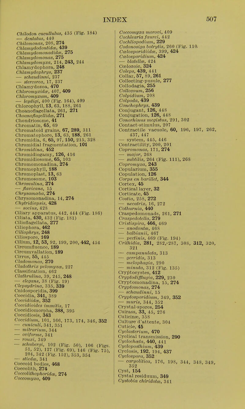 Chilodon cucuUulus, 435 (Fig. 184) — dentattis, 440 Chilomonas, 208, 274 Chlami/dodonlidm, 439 Chlamydomonadidas, 275 Chlamydomonas, 275 Chlamydomyxa, 214, 243, 244 Chlamydophora, 248 Chlamydophrys, 237 — schaudinni, 237 — stercorea, 17, 237 Chlamydozoa, 470 Chloromyxidce, 407, 409 Chloromyxum, 409 — leydigi, 400 (Fig. 1C4), 409 Cliloropliyll, 13, 63, 188, 261 Clioanoflagollata, 261, 271 Choanofiagellidm, 271 Cliondriosomc, 41 Chromatin, 65, 69 Chromatoid grains, 67, 289, 311 Cliromatopliorc, 13, 63, 188, 261 Cliromidia, 6, 65, 97,150, 215, 328 Chromidial fragmentation, 101 Chronvidina, 452 Cliromidiogamy, 126, 416 Ctiromidiosome, 65, 103 Chromomonadina, 274 Chromopiiyll, 188 Chromoplast, 13, 63 Chromosome, 103 Chromulina, 274 — flavicans, 15 Chrysamceba, 274 Chrysomonadina, 14, 274 Chytridiopsis, 428 — sochis, 428 Ciliary apparatus, 442, 444 (Fig. 186) Ciliata, 430, 432 (Fig. 181) Cilioflagollata, 277 Ciliophora, 462 Ciliophrys, 248 Ciliospore, 169 Ciliiim, 12, 53, 92, 199, 200, 442, 454 Circumfluence, 189 Circumvallation, 189 Cirrus, 55, 445 Cladomonas, 270 Cladothrix pelomyxw, 227 Classification, 462 Clathrulina, 39, 245, 248 — elegans, 38 (Fig. 19) Clepsydrina, 335, 339 Cnidosporidia, 399 Coccidia, 341, 389 Coccidiidm, 352 Coceidioides immitis, 17 Coccidiomorpha, 388, 395 Cocoidiosis, 343 Coccidium, 101, 166, 173, 174, 340, 352 — cuniculi, 341, 351 — mitrarium, 344 — oviforme, 341 — rouxi, 349 — schubcrgi, 102 (Fig. 60), 106 (Figs. 51, 52), 127 (Fig. 69), 146 (Fig. 75), 204, 342 (Fig. 152), 353. 354 — sliedw, 341 Coocoid bodies, 468 Coccolith, 274 Coccolithophoridu), 274 Coccomyxa, 409 Coccomyxa morovi, 409 Cochlearia faurei, 442 Cochliopodiuvi, 229 Codonosiga botrylis, 260 (Fig. 110, Ccelosporidiidm, 399, 424 Ccelosporidium, 424 — blatellce, 424 Coelozoic, 324 Coleps, 439, 441 Collar, 57, 89, 261 Colleoting-pueule, 277 Collodagia, 255 CoUozoum, 256 Colpidium, 208 Colpoda, 439 Conchophrys, 439 Conjugant, 126, 448 Conjugation, 126, 448 Conorhinus mcgistus, 291, 302 Contact-stimulus, 207 Contractile vacuole, 60, 196. 197, 262, 437, 447 — system, 445, 446 Contractility, 200, 201 Copromonas, 171, 274 — major, 268 — subtilis, 264 (Fig. Ill), 268 Copromyxa, 243 Copularium, 355 Copulation. 126 Corps en barillet, 344 Cortex. 45 Cortical layer. 32 Corticate, 45 Costia, 258, 272 — necatrix, 16, 272 Cothurnia, 440 Craspedomonads, 261, 271 Craspedotclla, 279 Cristispira, 466, 469 — anodontm, 468 — balbianii, 467 — pecii.nis, 469 (Fig. 194) Crithidia, 281, 282.-287, 308. 312, 320, 321 — cavipanulata, 313 — gerridis, 313 — melophagia, 290 — minuta, 312 (Fig. 135) Cry^tocystes, 412 Crypiodifflugia, 229, 230 Cryptomonadina. 15. 274 Cryptomonas, 274 — schaudinni, 15 Cryptosporidium, 349, 352 — muris, 344, 352 Crystal-spores, 254 Cuirass. 33, 45, 276 Culicinte, 358 Culture d'attento, 304 Cuticle. 45 Cyclasterium, 470 Cyclical transmission. 290 Cyclochmta, 440, 441 Cycloposthium, 439 Cyclosis. 192, 194, 437 Cyclospora, 352 — caryolilica, 176, 198, 344, 348. 349. 352 • ' t Cyst. 154 Cystal residuum, 349 Cysiobia chiridolm, 341