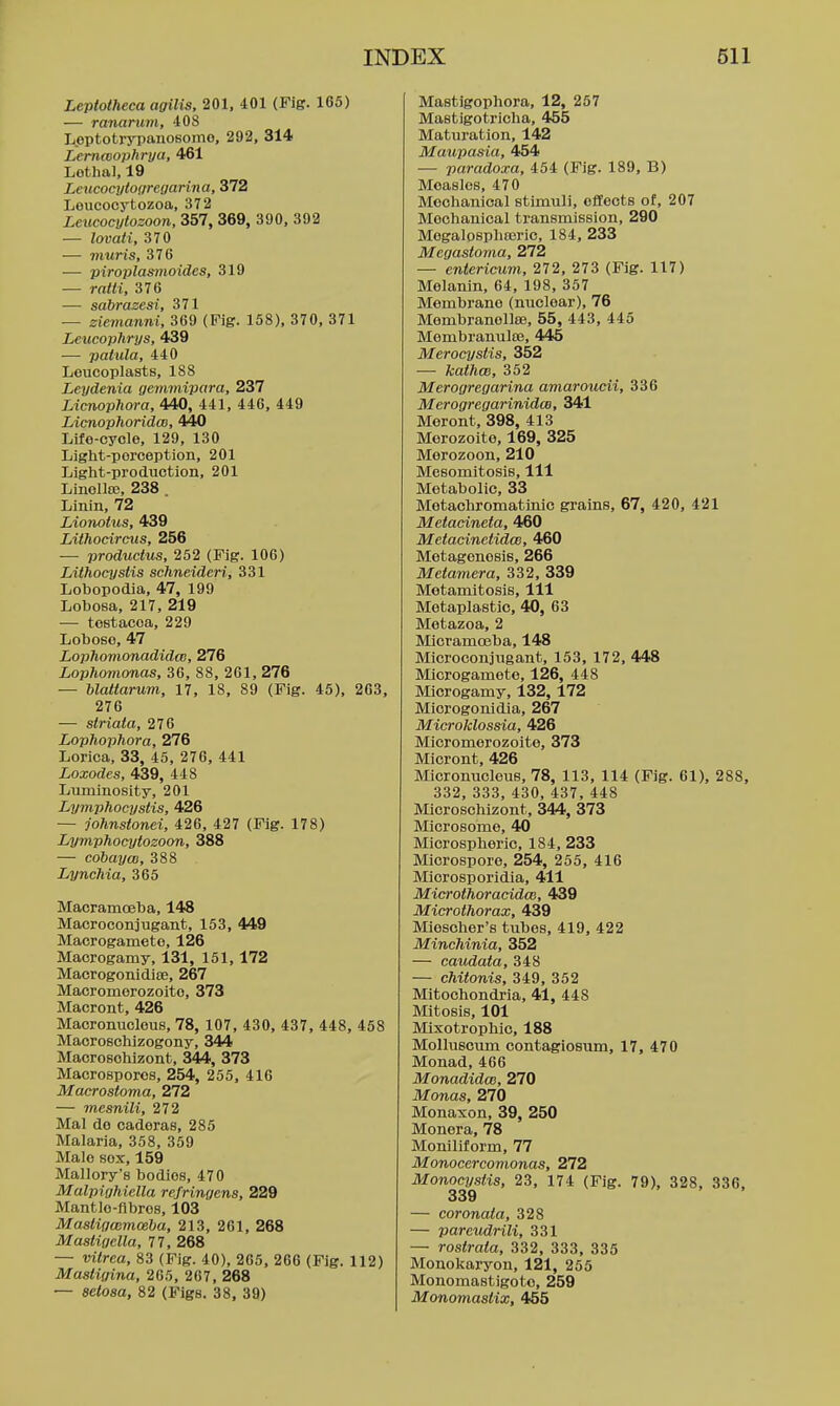 Leptotheca agilis, 201, 401 (Fig. 165) — ranarum, 408 L.eptotrypanosomo, 292, 314 Lernwophrya, 461 Lothal, 19 Leticocyto(tregarina, 372 Leucooytozoa, 372 Leucocytozoon, 357, 369, 390. 392 — lomti, 370 — inuris, 376 — piroplasnioides, 319 — ratti, 376 — sabraeesi, 371 — zievianni, 369 (Fig. 158), 370, 371 Leiicophrys, 439 — palula, 440 Leucoplasts, 188 Leydenia gemmipara, 237 Limophora, 440, 441, 446, 449 Licnophoridm, 440 Life-cycle, 129, 130 Light-perception, 201 Light-prodTiction, 201 Linollse, 238 . Linin, 72 Lionohis, 439 Lithocirctis, 256 — produclus, 252 (Fig. 106) Lithocysiis schneideri, 331 Lobopodia, 47, 199 Loboea, 217, 219 — tostacoa, 229 Loboso, 47 Lophomonadidm, 276 Lophomonas, 36, 88, 261, 276 — blattarum, 17, 18, 89 (Fig. 45), 263, 276 — striata, 276 Lophophora, 276 Lorica, 33, 45, 276, 441 Loxodes, 439, 448 Liiminosity, 201 Lymphocystis, 426 — johnstonei, 426, 427 (Fig. 178) Lymphocyfozoon, 388 — cobayw, 388 Lynchia, 365 Macramoeba, 148 Macroconjugant, 153, 449 Macrogameto, 126 Macrogamy, 131, 151,172 MacrogonidiEG, 267 Macromerozoito, 373 Macront, 426 Macromicleus, 78, 107, 430, 437, 448, 458 Maorosohizogony, 344 Maorosohizont, 344, 373 Macrosporos, 254, 255, 416 Macrostoma, 272 — mesnili, 272 Mai do cadoras, 285 Malaria, 358, 359 Male SOX, 159 Mallory's bodies, 470 Malpighiella refringens, 229 Mantle-flbros, 103 Mastigmmceba, 213, 261, 268 Mastigella, 77, 268 — vilrea, 83 (Fig. 40), 265, 266 (Fig. 112) Mastigina, 265, 267, 268 — aetoaa, 82 (Figs. 38, 39) Mastigophora, 12, 257 Mastigotricha, 455 Maturation, 142 Maupasia, 454 — paradoxa, 454 (Fig. 189, B) Measles, 470 Mechanical stimuli, effects of, 207 Mechanical transmission, 290 Mogalospliasric, 184, 233 Megastoma, 272 — entericum, 272, 273 (Fig. 117) Melanin, 64, 198, 357 Membrane (nuclear), 76 Membranollae, 55, 443, 445 Membranulas, 445 Merocystis, 352 — kathm, 352 Merogregarina amaroucii, 336 Merogregarinida, 341 Meront, 398, 413 Morozoito, 169, 325 Merozoon, 210 Mesomitosis, 111 Metabolic, 33 Metachromatinic grains, 67, 420, 421 Metacineta, 460 Meiacinetidce, 460 Metagenesis, 266 Metamera, 332, 339 Motamitosis, 111 Metaplastic, 40, 63 Metazoa, 2 Micramoeba, 148 Microoonjugant, 153, 172, 448 Microgamete, 126, 448 Microgamy, 132,172 Microgonidla, 267 Microklossia, 426 Micromorozoito, 373 Micront, 426 Micronuoleus, 78, 113, 114 (Fig. 61), 288, 332, 333, 430, 437, 448 MicroBchizont, 344, 373 Microsome, 40 Microspheric, 184, 233 Microspore, 254, 255, 416 Miorosporidia, 411 MicrothoracidcB, 439 Microthorax, 439 Miescher's tubes, 419, 422 Minchinia, 352 — caudata, 348 — chitonis, 349, 352 Mitochondria, 41, 448 Mitosis, 101 Mixotrophic, 188 Molluscum contagiosum, 17, 470 Monad, 466 Monadidm, 270 Monas, 270 Monaxon, 39, 250 Monera, 78 Moniliform, 77 Monocercomonas, 272 Monocystis, 23, 174 (Fig. 79), 328, 336, 339 — coronata, 328 — pareudrili, 331 — rostraia, 332, 333, 335 Monokaryon, 121, 255 Monomastigoto, 259 Monomasiix, 455