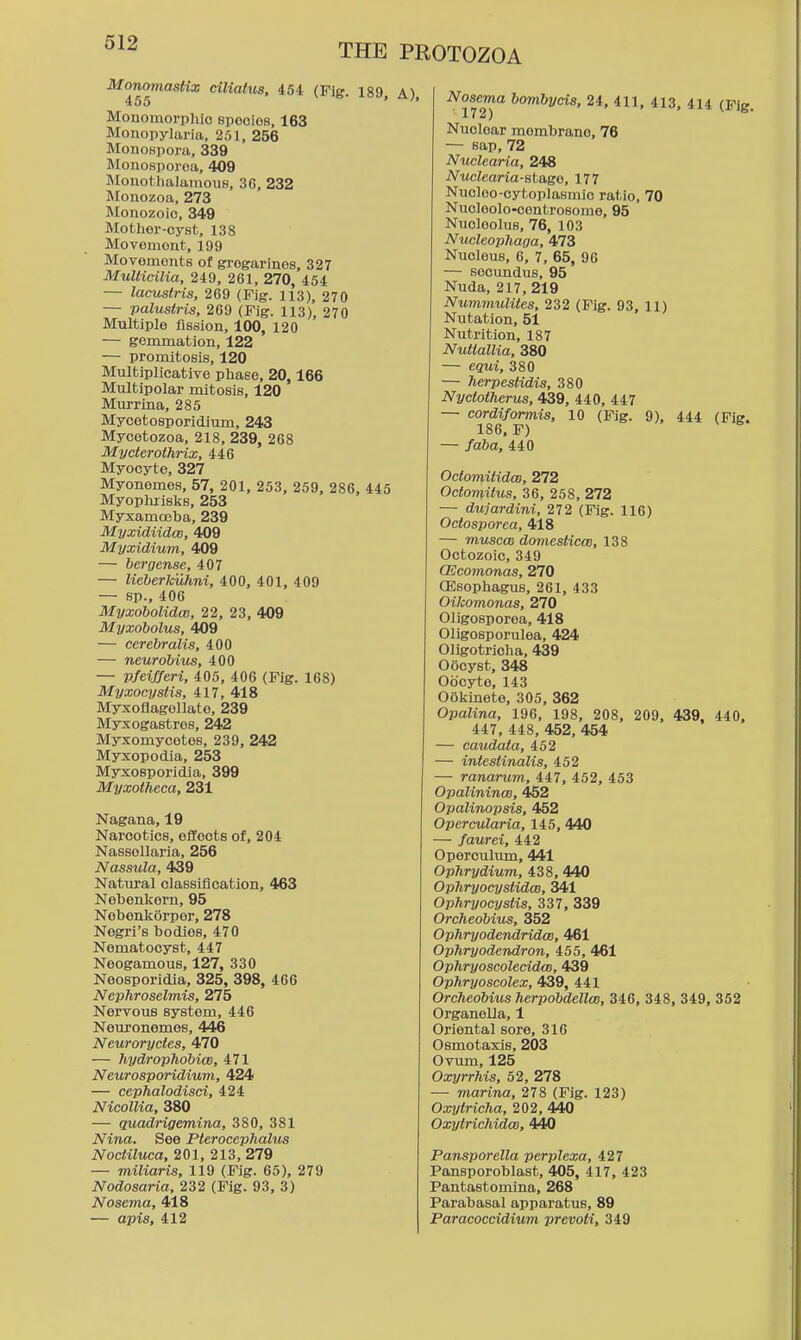 Monomasttx ciliatus, 454 (Fig. 189, A) Monomorphio spooies, 163 Monopylaria, 25], 256 Monospora, 339 Monosporoa, 409 Jlonothalamous, 3G, 232 Mouozoa, 273 Monozoic, 349 Mothor-cysfc, 138 Movemont, 199 Movements of grogarines, 327 MulHcilia, 249, 261, 270, 454 — lacustris, 269 (Fig. 113), 270 — Valustris, 269 (Fig. 113), 270 Multiple fission, 100, 120 — gemmation, 122 — promitosis, 120 Multiplicative phase, 20,166 Multipolar mitosis, 120 Murrina, 285 Mycetosporidium, 243 Mycetozoa, 218, 239, 268 Mycierothrix, 446 Myocyte, 327 Myonemes, 57, 201, 253, 259, 286, 445 Myoplirisljs, 253 Myxamosba, 239 Myxidiidce, 409 Myxidium, 409 — bergense, 407 — lieherkuhni, 400, 401, 409 — sp., 406 Myxobolidw, 22, 23, 409 Myxobolus, 409 — cerebralis, 400 — neurobius, 400 — Pfeifferi, 405, 406 (Fig. 168) Myxocystis, 417, 418 Myxoflagollate, 239 Myxogastros, 242 Myxomycotes, 239, 242 Myxopodia, 253 Myxosporidia, 399 Myxotheca, 231 Nagana, 19 Narcotics, effects of, 204 Nassollaria, 256 Nassula, 439 Natural classification, 463 Nebenkern, 95 Nobenliorpor, 278 Negri's bodies, 470 Nematocyst, 447 Neogamous, 127, 330 Neosporidia, 325, 398, 466 Nephroselmis, 275 Nervous system, 446 Neuronemes, 446 Neuroryctes, 470 — hydrophobiw, 471 Neurosporidnim, 424 — cephalodisci, 424 Nicollia, 380 — quadrigemina, 380, 381 Nina. See Pterocephahis Noctiluca, 201, 213, 279 — miliaris, 119 (Fig. 65), 279 Nodosaria, 232 (Fig. 93, 3) Nosema, 418 — apis, 412 Nosema bombyeis, 24, 411, 413, 414 (Fig. 17 J ) Nuclear membrane, 76 — sap, 72 Nuclearia, 248 Nuclearia-st&so, 177 Nucloo-oytoplasmic ratio, 70 Nucloolo-controsome, 95 Nucleolus, 76, 103 Nucleophaga, 473 Nucleus, 6, 7, 65, 96 — seoundus, 95 Nuda, 217, 219 Nummulites, 232 (Fig. 93, 11) Nutation, 51 Nutrition, 187 Nuttallia, 380 — equi, 380 — herpestidis, 380 Nyctotherus, 439, 440, 447 — cordiformis, 10 (Fig. 9), 444 (Fig. 186. F) — /a6a, 440 OctomitidcB, 272 Octomitus, 36, 258, 272 — dujardini, 272 (Fig. 116) Octosporca, 418 — miiscai domestiece, 138 Octozoic, 349 CEcomonas, 270 (Esophagus, 261, 433 Oilcomonas, 270 Oligosporea, 418 Oligosporulea, 424 Oligotricha. 439 Oocyst, 348 Oocyte, 143 Ookinete, 305, 362 Opalina, 196, 198, 208, 209, 439, 440, 447, 448, 452, 454 — caudata, 452 — intestinalis, 452 — ranarum, 447, 452, 453 Opalinince, 452 Opalinopsis, 452 Opercularia, 145, 440 — faurei, 442 Operculum, 441 Ophrydium, 438, 440 OpliryocystidcB, 341 OphryocysHs, 337, 339 Orcheobius, 352 Ophryodendridce, 461 Ophryodendron, 455, 461 OphryoscolecidcB, 439 Ophryoscolex, 439, 441 Orcheobius herpobdellcB, 346, 348, 349, 352 Organella, 1 Oriental sore, 316 Osmotaxis, 203 Ovum, 125 Oxyrrhis, 52, 278 — marina, 278 (Fig. 123) Oxytricha, 202, 440 Oxytrichidm, 440 Pansporella perplexa, 427 Pansporoblast, 405, 417, 423 Pantastomlna, 268 Parabasal apparatus, 89 Paracoecidium prevoli, 349
