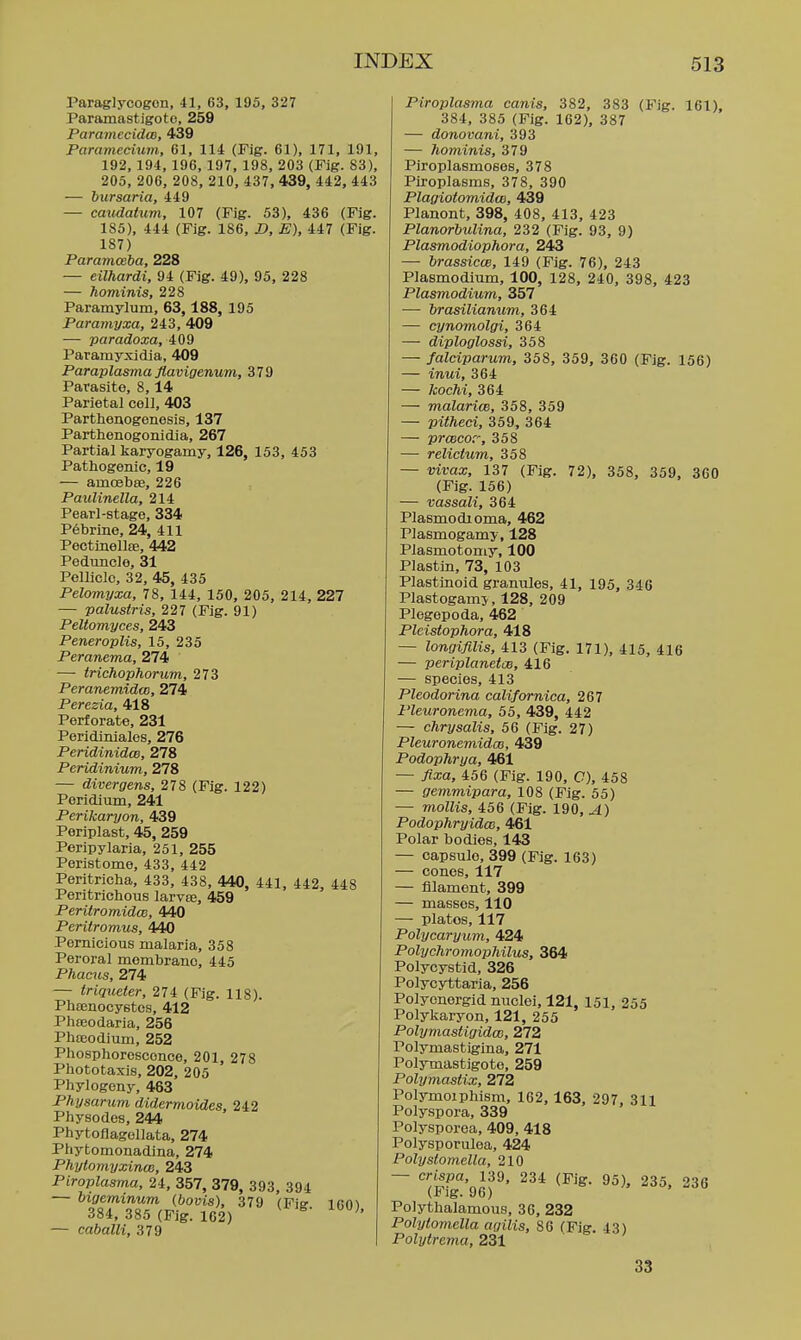 Paraglycogon, 41, 63, 195, 327 Paramastigoto, 259 ParamecidcB, 439 Parameciuvi, 61, 114 (Fig. 61), 171, 191, 192, 194, 196, 197, 198, 203 (Fig. 83), 205, 206, 208, 210, 437, 439, 442, 443 — bursaria, 449 — caudatum, 107 (Fig. 53), 436 (Fig. 185), 444 (Fig. 186, X>, E), 447 (Fig. 187) Paramoeba, 228 — eilhardi, 94 (Fig. 49), 95, 228 — hominis, 228 Paramylum, 63,188, 195 Paramyxa, 243, 409 — paradoxa, 409 Paramyxidia, 409 Paraplasma flavigenum, 379 Parasite, 8,14 Parietal coll, 403 Parthenogenesis, 137 Parthenogonidia, 267 Partial karyogamy, 126, 153, 453 Pathogenic, 19 — amoebte, 226 Paulinella, 214 Pearl-stage, 334 P^brine, 24, 411 Pectinelte, 442 Peduncle, 31 Pellicle, 32, 45, 435 Pelomyxa, 78, 144, 150, 205, 214, 227 — palustris, 227 (Fig. 91) Peltomyces, 243 Peneroplis, 15, 235 Peranema, 274 — trichophorum, 273 Peranemidai, 274 Peresia, 418 Perforate, 231 Peridiniales, 276 Peridinidw, 278 Peridinium, 278 — divergens, 278 (Fig. 122) Perldium, 241 Perikaryon, 439 Periplast, 45, 259 Peripylaria, 251, 255 Peristome, 433, 442 Peritricha, 433, 438, 440, 441, 442, 448 Peritrichous larvee, 459 Peritromidce, 440 Pcritromus, 440 Pernicious malaria, 358 Peroral membrane, 445 Phacus, 274 — triqueter, 274 (Fig. 118). PhEEnocystea, 412 Phteodaria, 256 Phteodium, 252 Phosphorescence, 201, 278 Phototaxis, 202, 205 Phylogeny, 463 Physarum didermoides, 242 Physodes, 244 Phytoflagollata, 274 Phytomonadina, 274 Phyiomyxince, 243 Piroplasma, 24, 357, 379, 393, 394 384, 385 (Fig. 162) — caballi, 379 Piroplasma canis, 382, 383 (Fig. 161), 384, 385 (Fig. 162), 387 — donovani, 393 — hominis, 379 Piroplasmoses, 378 Piroplasms, 378, 390 Plagiotomidm, 439 Planont, 398, 408, 413, 423 Planorbulina, 232 (Fig. 93, 9) Plasmodiophora, 243 — brassicw, 149 (Fig. 76), 243 Plasmodium, 100, 128, 240, 398, 423 Plasmodium, 357 — brasilianum, 364 — cynomolgi, 364 — diploglossi, 358 — falciparum, 358, 359, 360 (Fjg. 156) — inui, 364 — kochi, 364 — malarioB, 358, 359 — pithed, 359, 364 — prcBCor, 358 — relictum, 358 — vivax, 137 (Fig. 72), 358, 359, 360 (Fig. 156) — vassali, 364 Plasmodioma, 462 Plasmogamy, 128 Plasmotomy, 100 Plastin, 73, 103 Plastinoid gramiles, 41, 195, 340 Plastogamj, 128, 209 Plogepoda, 462 Pleistophora, 418 — longifilis, 413 (Fig. 171), 415, 416 — periplanetoe, 416 — species, 413 Pleodorina californica, 267 Pleuronema, 55, 439, 442 — chrysalis, 56 (Fig. 27) Pleuronemidm, 439 Podophrya, 461 — fixa, 456 (Fig. 190, C), 458 — gemmipara, 108 (Fig. 55) — mollis, 456 (Fig. 190, A) Podophryidw, 461 Polar bodies, 143 — capsule, 399 (Fig. 163) — cones, 117 — filament, 399 — masses, 110 — plates, 117 Polycaryum, 424 Polychromophilus, 364 Polycystid, 326 Polycyttaria, 256 Polycnergid nuclei, 121, 151. 255 Polykaryon, 121, 255 Polymastigidai, 272 Polymastigina, 271 Polymastigoto, 259 Polymastix, 272 Polymoiphism, 162, 163, 297. 311 Polyspora, 339 Polysporea. 409, 418 Polysporulea, 424 PolystomeUa, 210 — crispa, 139, 234 (Fig. 95), 235. 236 (Fig. 96) Polythalamous, 36, 232 Polytomella agilis, 86 (Fie. 43) Polytrema, 231 33