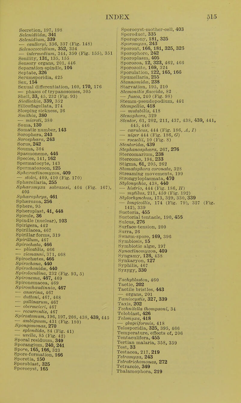 Socrotion, 197, 19S Selenidiidco, 341 Selenidium, 339 — caullcryi, 336, 337 (Fig. 148) Selenococcidium, 352, 354 — intermedium, 344, 350 (Fig. 155), 351 Senility, 131, 135, 155 Sensory organs, 201, 446 Soparation-spindle, 104 Septate, 326 Serumsporidia, 425 Sox, 154 Sexual differentiation, 160, 170, 176 — phases of trypanosomes, 305 Shell, 33, 45, 232 (Fig. 93) SiedlecJcia, 339, 352 Silicoflagellata, 274 Sleeping sickness, 26 Smithia, 380 — microti, 380 Soma, 130 Somatic number, 143 Sorophora, 243 Sorosphmra, 243 Sorus, 242 Souma, 304 Spasmonome, 448 Species, 141,162 Spermatocyte, 143 Spermatozoon, 125 Sphcoractinomyxon, 409 — stolci, 409, 410 (Fig. 170) Sphferollaria, 255 Sphcoromyxa sabrazesi, 404 (Fig. 167), 405 SphcorojjJirya, 461 Sphserozoa, 256 Sphere, 95 Spheroplast, 41, 448 Spicule, 36 Spindio (nuclear), 103 Spirigera, 442 Spirillacea, 467 Spirillar forms, 319 Spirillum, 467 Spirochceta, 466 ■— plicatilis, 466 — ziemanni, 371, 468 Spirochsetes, 466 Spirochona, 440 Spirochonidce, 440 Spiroloculina, 232 (Fig. 93, 5) Spironema, 467, 469 Spironemacea, 469 Spiroschaudinnia, 467 — anserina, 467 — duttoni, 467, 468 — gallinarum, 467 — obermeieri, 467 — recurrentis, 467 Spirostomum, 196, 197, 208, 438, 439, 445 — amUguum, 431 (Fig. 180) Spongomonas, 270 — splendida, 84 (Fig. 41) — uvella, 85 (Fig. 42) Sporal residuum, 349 Sporangium, 240, 241 Spec, 165,166, 323 Sporo-formation, 166 Sporetia, 150 Sporoblast, 325 Sporocyst, 165 Sporocyst-mothor-cell, 403 Sporoduot, 335 Sporogony, 181, 325 Sporomyxa, 243 Sporont, 166, 181, 325, 325 Sporoplioro, 242 Sporoplasm, 405 Sporozoa, 12, 323, 462, 466 Sporozoito, 169, 324 Sporulation, 122,165, 166 Spumollaria, 255 StannomidcB, 238 Starvation, 195, 210 Stemonitis fiaccida, 82 — fusca, 240 (Fig. 98) Stemm-pseudopodium, 401 Stempellia, 418 — mufabilis, 418 Stenophora, 329 Stentor, 61, 202, 211, 437, 438, 439, 441, 445, 446 — cceruleus, 444 (Fig. 186, A, I) — niger 444 (Fig. 186, G) — roeselii, 10 (Fig. 8) StentoridcB, 439 Stephanosphwra, 267, 276 Stercomarium, 238 Stercome, 194, 233 Stigma, 61, 205, 262 Stomatophora coronata, 328 Streaming movements, 199 Strongyloplasmata, 470 Stylonychia, 438, 440 — histrio, 444 (Fig. 186, H) — mytilus, 211, 459 (Fig. 192) Stylorhynchus, 173, 329, 330, 339 — longicollis, 174 (Fig. 79), 327 (Fig. 142), 339 Suctoria, 455 Suctorial tentacle, 190, 456 Sulcus, 276 Surface-tension, 200 Surra, 26 Swarm-spore, 169, 396 Symbiosis, 15 Symbiotic algee, 197 Synactinomyxon, 409 Syngamy, 126, 438 Synkaryon, 127 Syphilis, 467 Syzygy, 330 Tachyblaston, 460 Tactic, 202 Tactile bristles, 443 — organs, 201 Tconiocystis, 327, 339 Taxis, 202 Technitella thompsoni, 34 Tcloblast, 426 Telomyxa, 418 — glugeiform.is, 418 Telosporidia, 325, 395, 466 Temperatm-e, effects of, 206 Tentaculifera, 455 Tertian malaria, 358, 359 Tost, 33 Testacoa, 217, 219 Teiramyxa, 243 Tctratrichomonas, 272 Totrazoio, 349 Thalamophora, 219