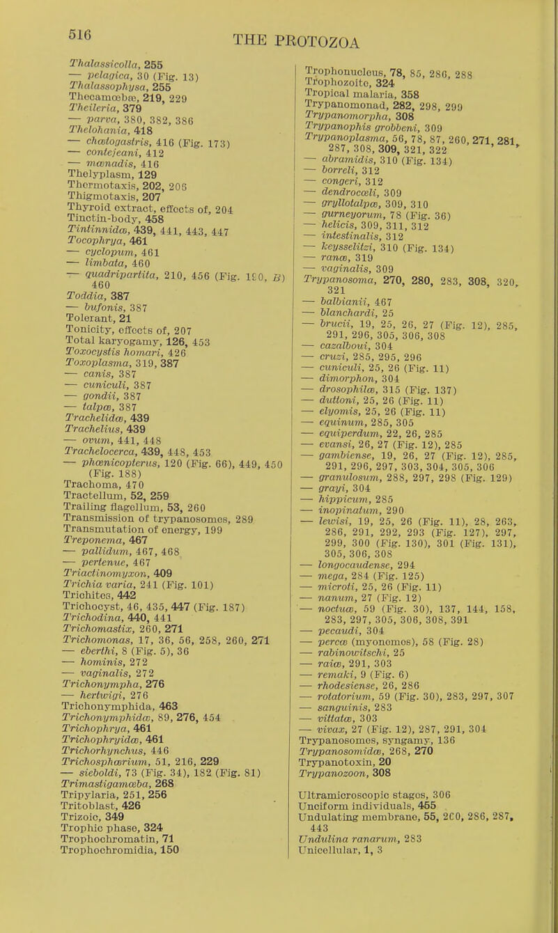 TItalassicolla, 255 — pclaoica, 30 (Fig. 13) Thalassophysa, 255 Thccamoebre, 219, 229 2'fieileria, 379 — parva, 380, 382, 386 Thelohania, 418 — chcBtogasiris, 416 (Fig. 173) — conlefeani, 412 — mcenadis, 416 Thelyplasni, 129 Thormotaxis, 202, 203 Thigmotaxis, 207 Thyroid extract, effects of, 204 Tinctin-body, 458 Tintinnidm, 439, 441, 443, 447 Tocophrya, 461 — cyclopum, 461 — limhata, 460 — quadripartita, 210, 456 (Fig. 1£0 B) 460 Toddia, 387 — bufonis, 387 Tolerant, 21 Tonicity, effects of, 207 Total liaryogamy, 126, 453 Toxocystis homan, 426 Toxoplasma, 319, 387 — canis, 387 — cuniculi, 387 — gondii, 387 — talpcB, 387 Trachelidm, 439 Trachelius, 439 — ovum, 441, 448 Trachelocerca, 439, 448, 453 — phcenicopteriis, 120 (Fig. 66), 449, 450 (Fig. 188) Traclioma, 470 Tractellum, 52, 259 Trailing flageilum, 53, 260 Transmission of trypanosomes, 289 Transmutation of energy, 199 Treponema, 467 — pallidum, 467, 468 — pertenue, 467 Triad inomyxon, 409 Trichia varia, 241 (Fig. 101) Triohitcs, 442 Trichocyst, 46, 435, 447 (Fig. 187) Trichodina, 440, 441 Trichomaslix, 260, 271 Trichomonas, 17, 36, 56, 258, 260, 271 — eberlhi, 8 (Fig. 5), 36 — hominis, 272 — vaginalis, 272 Trichonympha, 276 — hertwigi, 276 Trichonymphida, 463 Trichonymphidw, 89, 276, 454 Trichophrya, 461 Trichophryidat, 461 Trichorhynchus, 446 Trichosphmrium, 51, 216, 229 — sieboldi, 73 (Fig. 34), 182 (Fig. 81) Trimastigamceba, 268 Tripylaria, 251, 256 Tritoblast, 426 Trizoic, 349 Trophic phase, 324 Trophochromatin, 71 Trophochromidia, 150 Trophonucleus, 78, 85, 280, 288 Trophozoite, 324 Tropical malaria, 358 Trypanomouad, 282, 298, 299 Trypanomorpha, 308 TrypanopMs grobbeni, 309 Trypanoplasma, 56, 78, 87, 260, 271 281 287, 308,309, 321,322 ' * — abramidis, 310 (Fig. 134) — borreli, 312 — congeri, 312 — dendrocceli, 309 — gryllotalpai, 309, 310 — gurneyorum, 78 (Fig. 36) — helicis, 309, 311, 312 — intestinalis, 312 — keysseliisi, 310 (Fig. 134) — rano), 319 — vaginalis, 309 Trypanosoma, 270, 280, 283, 308 320 321 ' , > — balbianii, 467 — blanchardi, 25 — bnicii, 19, 25, 2G, 27 (Fig. 12), 285, 291, 296, 305, 306, 308 — cazalboui, 304 — cruzi, 285, 295, 296 — cuniculi, 25, 26 (Fig. 11) — dimorphon, 304 — drosojihilm, 315 (Fig. 137) — duttoni, 25, 26 (Fig. 11) — elyomis, 25, 26 (Fig. 11) — equinum, 285, 305 — equiperdum., 22, 26, 285 — evansi, 26, 27 (Fig. 12), 285 — gambiense, 19, 26, 27 (Fig. 12), 285, 291, 296, 297, 303, 304, 305, 300 — gramdosuvi, 288, 297, 298 (Fig. 129) — grayi, 304 — hippicum, 285 — inopinatum, 290 — lewisi, 19, 25, 26 (Fig. 11), 28, 263, 286, 291, 292, 293 (Fig. 127). 297, 299, 300 (Fig. 130), 301 (Fig. 131), 305, 306, 308 — longocaudense, 294 — mega, 284 (Fig. 125) — microti, 25, 26 (Fig. 11) — nanum, 27 (Fig. 12) — noctuw, 59 (Fig. 30), 137, 144, 158. 283, 297, 305, 306, 308, 391 — pecaudi, 304 — percm (myonemoe), 58 (Fig. 28) — rabinowitschi, 25 — raicB, 291, 303 — remaki, 9 (Fig. 6) — rhodesiense, 26, 286 — rotatorium, 59 (Fig. 30), 283, 297, 307 — sanguinis, 283 — vittato}, 303 — vivax, 27 (Fig. 12), 287, 291, 304 Tryranosomes, syngamy, 136 TrypanosomidoB, 268, 270 Trypanotoxin, 20 Trypanozoon, 308 Ultramicrosoopic stages, 306 Unciform individuals, 455 Undulating membrane, 55, 2C0, 286, 287, 443 Undulina ranarum, 283 Unicellular, 1, 3