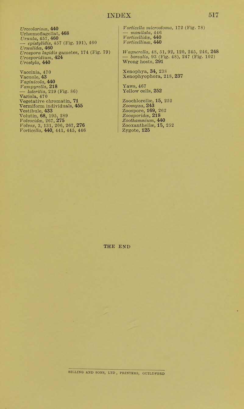 Urceolarinco, 440 Urhasmoflagollat, 468 Vrnula, 457, 460 — epislylidis, 457 (Fig. 191), 460 UmuUdco, 460 Urospora lagidis gametes, 174 (Fig. 79) Urosporidium, 424 Urostyla, 440 Vaccinia, 470 Vacuole, 43 Vaffinicola, 440 Vampyrella, 218 — lateritia, 219 (Fig. 86) Variola, 470 Vegetative chromatin, 71 Vermiform individtials, 455 Vestibule, 433 Volutin, 68, 195, 289 Volvocidce, 267, 275 Volvox, 3, 131, 206, 267, 276 Vorlicella, 440, 441, 445, 446 Vorlicella microstoma, 172 (Fig. 78) — monilata, 446 VorticeliidcB, 440 Vorticellinco, 440 Waanerella, 48, 51, 92, 120, 245, 246, 248 — borealis, 93 (Fig. 48). 247 (Fig. 102) Wrong hosts, 291 Xonophya, 34, 238 Xenophyophora, 218, 237 Yaws, 467 Yellow cells, 252 Zoochlorellse, 15, 252 Zoomyxa, 243 Zoospore, 169, 262 Zoospm-idoB, 218 Zoothamnium, 440 Zooxanthellse, 15, 252 Zygote, 125 THE END BII-LINQ AND SONS, LTD , PKINTBR3, GUILDFORD
