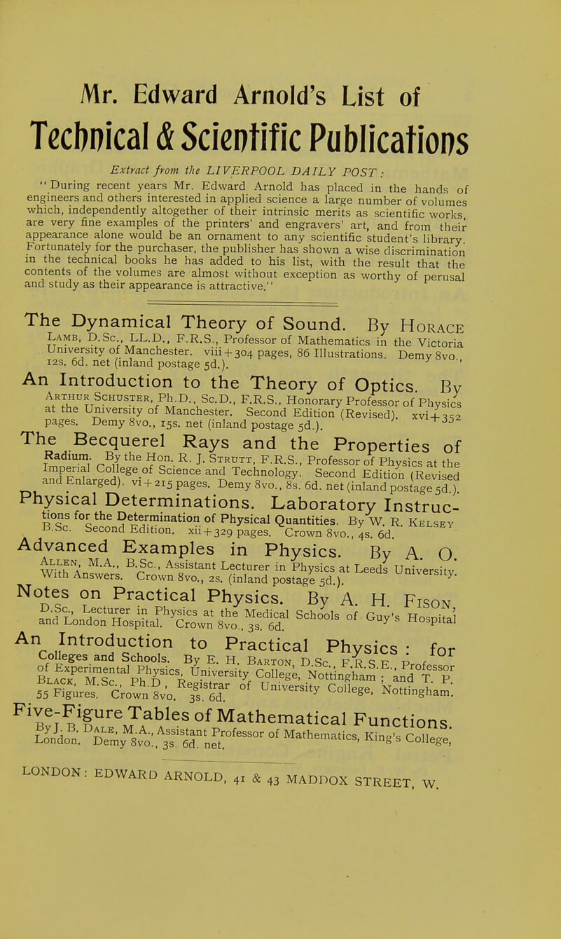Mr. Edward Arnold's List of Tecbnical & Scientific Publications Extract from the LIVERPOOL DAILY POST During recent years Mr. Edward Arnold has placed in the hands of engineers and others interested in applied science a large number of volumes which, independently altogether of their intrinsic merits as scientific works are very fine examples of the printers' and engravers' art, and from their appearance alone would be an ornament to any scientific student's library Fortunately for the purchaser, the publisher has shown a wise discrimination m the technical books he has added to his list, with the result that the contents of the volumes are almost without exception as worthy of perusal and study as their appearance is attractive. The Dynamical Theory of Sound. By Horace Lamb, D.Sc LL.D., F.R.S., Professor of Mathematics in the Victoria University of Manchester, viii + 304 pages, 86 Illustrations. Demy 8vo I2S. 6d. net (inland postage 5d.). An Introduction to the Theory of Optics Bv ^t''?r?T^'''''!^''/.^.^-V^'^-°-' ^•^•S- Honorary Professor of Physics at the University of Manchester. Second Edition (Revised) xvii^^2 pages. Demy 8vo., 15s. net (inland postage 5d.). The Becquerel Rays and the Properties of T^'^nf Tl' r^iT ?c-- J- ^-^-S- Professor of Physics at the Imperial College of Science and Technology. Second Edition (Revised and Enlarged), vi + 215 pages. Demy 8vo., 8s. 6d. net (inland postage 5?) Physical Determinations. Laboratory Instruc- tions for the Determination of Physical Quantities. By W. R. Kelsey B.Sc. Second Edition, xii + 329 pages. Crown 8vo., 4s. 6d. Advanced Examples in Physics. Bv A O Allen M.A., B.Sc. Assistant Lecturer in Physics at Leeds Univershv With Answers. Crown 8vo., 2s. (inland postage 5d ) university. Notes on Practical Physics. By A. H. Fison ^lioi^lTnl^J'^Sr^^^^ '^'-^'^ °^ ^^y^ Hospital An Introduction to Practical Physics • for Colleges and Schools. By E. H. Barton D Sp fr q p- / 55 ^?gure^:'c;own?va''y6r °' ^^^^ Nottingham. ^'l^fJ^'^^^J^^^^^ Of Mathematical Functions SnJdo^n;^rmy\^o;,t^rLr^^^ King. Co^lege.* LONDON: EDWARD i^R^^^^TsT.^ MADDOX STREET. W.