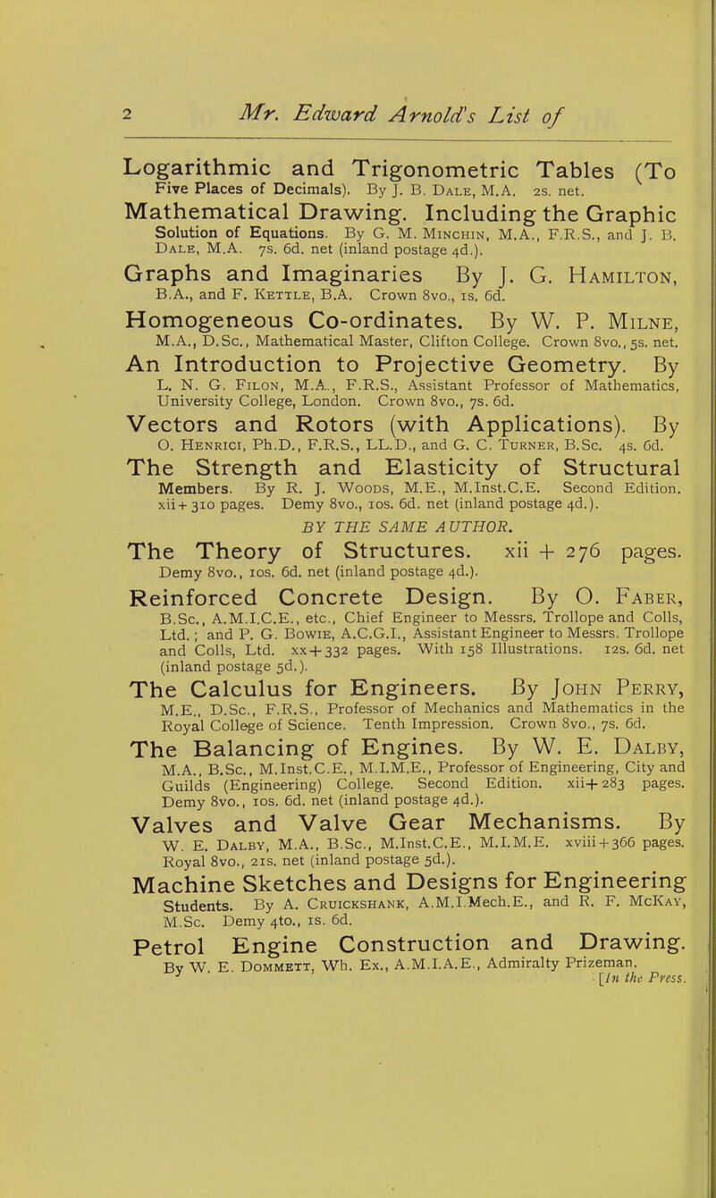 Logarithmic and Trigonometric Tables (To Five Places of Decimals). By J. B. Dale, M.A. 2s. net. Mathematical Drawing. Including the Graphic Solution of Equations. By G. M. Minchin, M.A., F.R.S., and J. B. Dale, M.A. ys. 6d. net (inland postage 4d.). Graphs and Imaginaries By J. G. Hamilton, B.A., and F. Kettle, B.A. Crown 8vo., is. 6d. Homogeneous Co-ordinates. By W. P. Milne, M.A., D.Sc, Mathematical Master, Clifton College. Crown 8vo.,5s. net. An Introduction to Projective Geometry. By L. N. G. FiLON, M.A.., F.R.S., Assistant Professor of Mathematics, University College, London. Crown 8vo., ys. 6d. Vectors and Rotors (with Applications). By O. Henrici, Ph.D., F.R.S., LL.D., and G. C. Turner, B.Sc. 4s. Gd. The Strength and Elasticity of Structural Members. By R. J. Woods, M.E., M.Inst.C.E. Second Edition. xii+ 310 pages. Demy Svo., los. 6d. net (inland postage 4d.). BY THE SAME AUTHOR. The Theory of Structures. xii + 276 pages. Demy Svo., los. 6d. net (inland postage 4d.). Reinforced Concrete Design. By O. Faber, B.Sc, A.M.I.C.E., etc.. Chief Engineer to Messrs. Trollope and Colls, Ltd.; and P. G. Bowie, A.C.G.I., Assistant Engineer to Messrs. Trollope and Colls, Ltd. xx + 332 pages. With 158 Illustrations. 12s. 6d. net (inland postage sd.). The Calculus for Engineers. By John Perry, M.E., D.Sc, F.R.S., Professor of Mechanics and Mathematics in the Royal College of Science. Tenth Impression. Crown 8vo., 7s. 6d. The Balancing of Engines. By W. E. Dalby, M.A., B.Sc, M.Inst.C.E., M.I.M.E., Professor of Engineering, City and Guilds (Engineering) College. Second Edition. xii+283 pages. Demy Svo., los. 6d. net (inland postage 4d.). Valves and Valve Gear Mechanisms. By W. E. Dalby, M.A., B.Sc, M.Inst.C.E., M.LM.E. xviii + 366 pages. Royal Svo., 21s. net (inland postage sd.). Machine Sketches and Designs for Engineering students. By A. Cruickshank, A.M.I.Mech.E., and R. F. McKay, M.Sc. Demy 4to., is. 6d. Petrol Engine Construction and Drawing. Bv W. E. DoMMETT, Wh. Ex., A.M.I.A.E., Admiralty Prizeman. ^ [/n the Press.