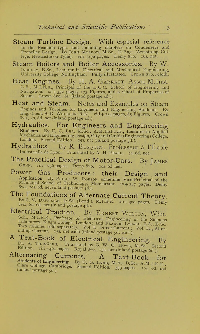 Steam Turbine Design. With especial reference to the Reaction type, and including chapters on Condensers and Propeller Design. By John Morrow, M.Sc, D.Eng. (Armstrong Col- lege, Newcastle-on-Tyne). viii-i-472 pages. Demy 8vo. i6s.net. Steam Boilers and Boiler Accessories. By W. Inchley, B.Sc. , Lecturer in Electrical and Mechanical Engineering, University College, Nottingham. Fully illustrated. Crown 8vo., cloth. Heat Engines. By H. A. Garratt, Assoc.M,Inst. C.E., M.I.N.A., Principal of the L.C.C. School of Engineering and Navigation, xii + 332 pages, 173 Figures, and a Chart of Properties of Steam. Crown 8vo., 6s. (inland postage 4d.). Heat and Steam. Notes and Kxaniples on Steam Engines and Turbines for Engineers and Engineering Students. By Eng.-jLieut. S. G. Wheeler, R.N. viii-t-224 pages, 85 Figures. Crown 8vo., 4s. 6d. net (inland postage 4d.). Hydraulics. For Engineers and Engineering students. By F. C. Lea, M.Sc, A.M.Inst.C.E., Lecturer in Applied Mechanics and Engineering Design, City and Guilds (Engineering) College, London. Second Edition. 15s. net (inland postage 5d.). Hydraulics. By R. Busquet, Professeur a I'Ecole Industrielle de Lyon. Translated by A. H. Peake. 7s. 6d. net. The Practical Design of Motor-Cars. By James GcNN. viii+ 256 pages. Demy 8vo. ios.6d.net. Power Gas Producers : their Design and Application. By Philip W. Robson, sometime Vice-Principal of the ■ Municipal School of Technology, Manchester. iv-|-247 pages. Demv 8vo., los. 6d. net (inland postage 4d.). The Foundations of Alternate Current Theory ^y^-^-^^^^^^^-^, D.Sc. (Lond.), M.LE.E. xii+300 pages. Demy 8vo., 8s. 6d. net (inland postage 4d.). r o y Electrical Traction. By Ernest Wilson, Whit °^ Electrical Engineering in the Siemens Laboratory, King s College, London; and Francis Lydall, B.A. B Sc Two volumes, sold separately. Vol. L, Direct Current ; Vol II 'Alter- nating Current. 15s. net each (inland postage sd. each). A Text-Book of Electrical Engineering;. Bv Dr. A. Thomalen. Translated by G. W. O. Howe, M.Sc Second Edition, viii + 464 pages. Royal 8vo., 15s. net (inland postage 6d.) Alternating Currents. A Text-Book for students of Engineering:. By C. G. Lamb. M.A., B.Sc, A.M I E E Second Edition. 333 pages. ' los. 5d. nel