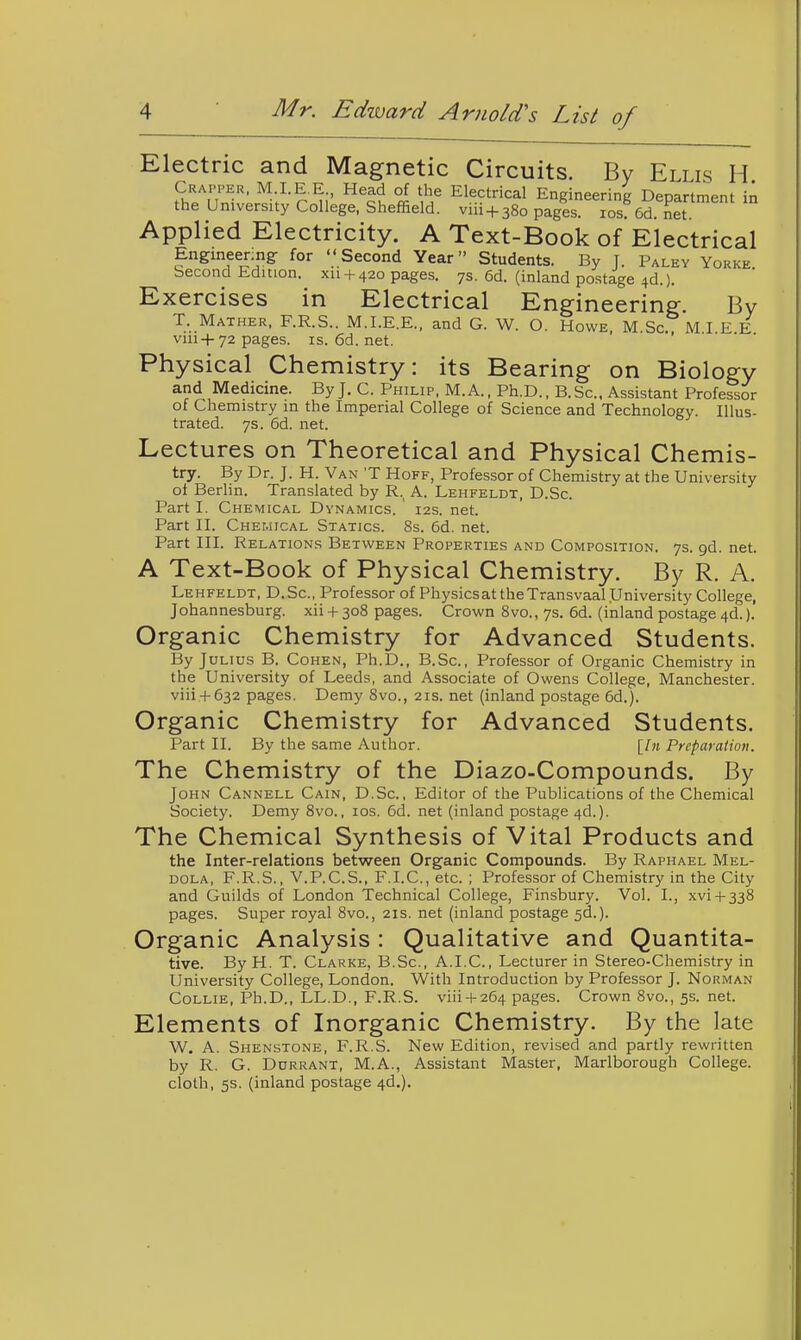 Electric and Magnetic Circuits. By Ellis H Crapper, M.LE.E Head of the Electrical Engineering Department in the University College. Sheffield, viii + 380 pages. los 6d. net. Applied Electricity. A Text-Book of Electrical Engineenng for Second Year Students. By J. Paley Yorke. becond Edition, xii + 420 pages. 7s. 6d. (inland postage 4d.). Exercises in Electrical Engineering. By T. Mather, F.R.S.. M.LE.E., and G. W. O. Howe, M Sc M I E E viii+72 pages, is.6d.net. Physical Chemistry: its Bearing on Biology and Medicine. By J. C. Philip, M. A., Ph.D., B.Sc, Assistant Professor of Chemistry in the Imperial College of Science and Technology. Illus- trated. 7s. 6d. net. Lectures on Theoretical and Physical Chemis- try. By Dr. J. H. Van 'T Hoff, Professor of Chemistry at the University of Berlin. Translated by R.^ A. Lehfeldt, D.Sc. Part I. Chemical Dynamics. 12s. net. Part II. Chemical Statics. 8s. 6d. net. Part III. Relations Between Properties and Composition. 7s. gd. net. A Text-Book of Physical Chemistry. By R. A. Lehfeldt, D.Sc, Professor of Physicsat the Transvaal University College, Johannesburg, xii + 308 pages. Crown 8vo., 7s. 6d. (inland postage 4d.). Organic Chemistry for Advanced Students. By Julius B. Cohen, Ph.D., B.Sc, Professor of Organic Chemistry in the University of Leeds, and Associate of Owens College, Manchester. viii4-632 pages. Demy 8vo., 21s. net (inland postage 6d.). Organic Chemistry for Advanced Students. Part II. By the same Author. [/» Preparation. The Chemistry of the Diazo-Compounds. By John Cannell Cain, D.Sc, Editor of the Publications of the Chemical Society. Demy 8vo., los. 6d. net (inland postage 4d.). The Chemical Synthesis of Vital Products and the Inter-relations between Organic Compounds. By Raphael Mel- dola, F.R.S., V.P.C.S., F.I.C, etc. ; Professor of Chemistry in the City and Guilds of London Technical College, Finsbury. Vol. I., .\vi + 338 pages. Super royal 8vo., 21s. net (inland postage 5d.). Organic Analysis: Qualitative and Quantita- tive. By H. T. Clarke, B.Sc, A.I.C., Lecturer in Stereo-Chemistry in University College, London. With Introduction by Professor J. Norman Collie, Ph.D., LL.D., F.R.S. viii + 264 pages. Crown 8vo., 5s. net. Elements of Inorganic Chemistry. By the late W. A. Shenstone, F.R.S. New Edition, revised and partly rewritten by R. G. DuRRANT, M.A., Assistant Master, Marlborough College, cloth, 5s. (inland postage 4d.).