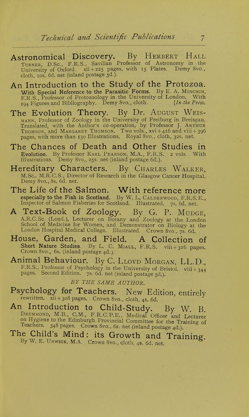Astronomical Discovery. By Herbert Hall Turner, D.Sc, F.R.S., Savilian Professor of Astronomy in the University of Oxford, xii + 225 pages, with 15 Plates. Demy 8vo., cloth, los. 6d. net (inland postage 5d.). An Introduction to the Study of the Protozoa. With Special Reference to the Parasitic Forms. By E. A. Minchin, F.R.S., Professor of Protozoology in the University of London. With 194 Figures and Bibliography. Demy 8vo., cloth. [/» the Press. The Evolution Theory. By Dr. August Weis- MANN, Professor of Zoology in the University of Freiburg in Breisgau. Translated, with the Author's co-operation, by Professor J. Arthur Thomson, and Margaret Thomson. Two vols., xvi + 416 and viii + 396 pages, with more than 130 Illustrations. Royal 8vo., cloth, 32s. net. The Chances of Death and Other Studies in Evolution. By Professor Karl Pearson, M.A., F.R.S. 2 vols. With Illustrations. Demy Svo., 25s. net (inland postage 6d.). Hereditary Characters. By Charles Walker, M.Sc. M.R.C.S., Director of Research in the Glasgow Cancer Hospital. Demy Svo., 8s. 6d. net. The Life of the Salmon. With reference more especially to the Fish in Scotland. By W. L. Calderwood, F.R.S.E., Inspector of Salmon Fisheries for Scotland. Illustrated. 7s. 6d, net. A Text-Book of Zoology. By G. P. Mudge, A.R.C.Sc. (Lond.), Lecturer on Botany and Zoology at the London School of Medicine for Women, and Demonstrator on Biology at the London Hospital Medical College. Illustrated. Crown 8vo., 7s. 6d. House, Garden, and Field. A Collection of Short Nature Studies. By L. C, Miall, F.R.S. viii + 316 pages. Crown 8vo., 6s, (inland postage 4d.). Animal Behaviour. By C. Lloyd Morgan, LL.D., F.R.S., Professor of Psychology in the University of Bristol, viii + 344 pages. Second Edition. 7s. 6d. net (inland postage 5d.). BY THE SAME AUTHOR. Psychology for Teachers. New Edition, entirely rewritten. xu +308 pages. Crown 8vo., cloth, 4s. 6d. An Introduction to Child-Study. By W B Drummond, M B. C.M., F.R.C.P.E., Medical Officer ind Lecturer on Hygiene to the Edinburgh Provincial Committee for the Training of Teachers. 348 pages. Crown 8vo., 6s. net (inland postage 4d.). The Child's Mind: its Growth and Training By W. E. Urwick, M.A. Crown 8vo., cloth, 4s. 6d. net.
