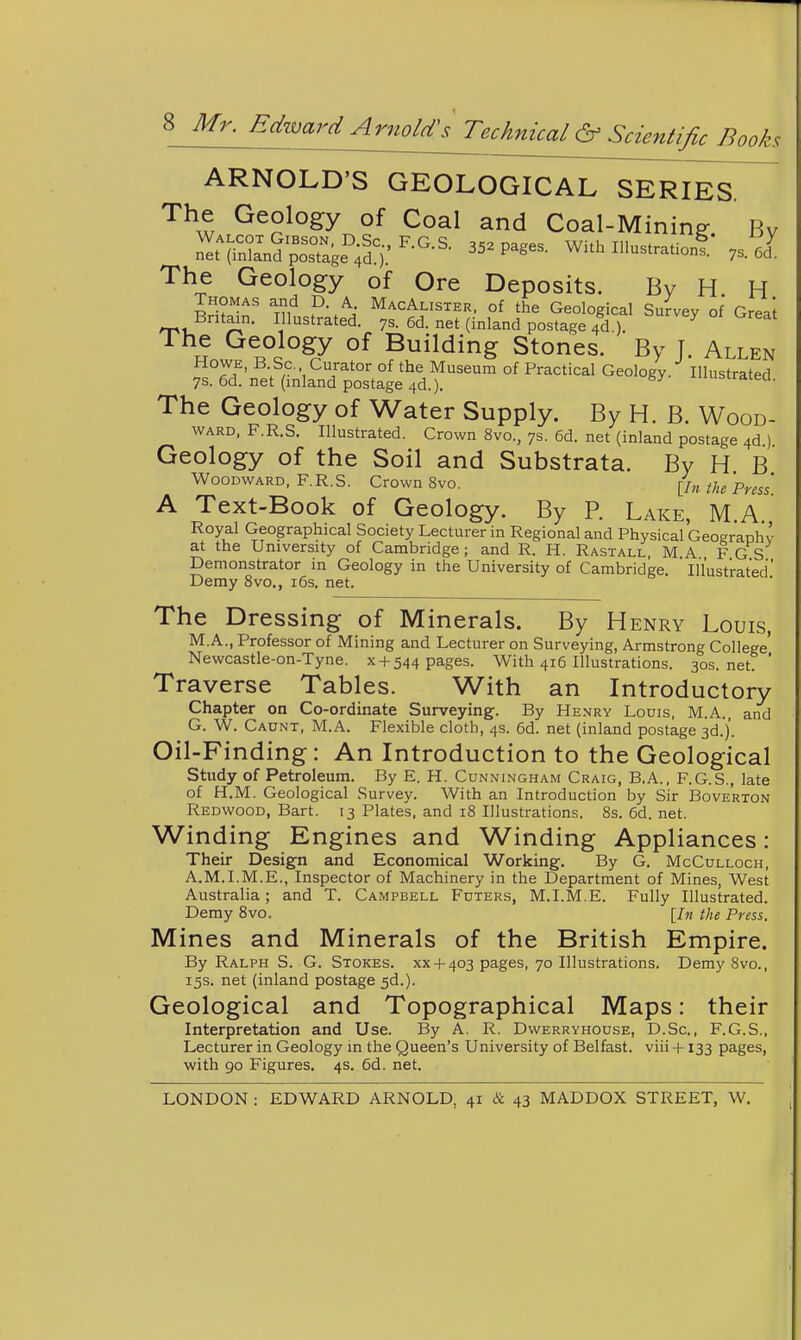 ARNOLD'S GEOLOGICAL SERIES^ The Geology of Coal and Coal-Mining. By The Geology of Ore Deposits. By H. H Thomas and D. A MacAlister, of the Geological Survey of Greai Britai^n. Illustrated, ys. 6d. net (inland postage 4d ) ^ The Geology of Building Stones. By T. Allen Howe, B Sc. Curator of the Museum of Practical Geology. Illustrated 7s. 6d. net (inland postage 4d.). ^ ^uuiira:ea. The Geology of Water Supply. By H. B. Wood- ward. F.R.S. Illustrated. Crown 8vo., 7s. 6d. net (inland postage 4d ) Geology of the Soil and Substrata. By H B Woodward, F.R.S. Crown 8vo. [Inthe Press A Text-Book of Geology. By P. Lake, M.A Royal Geographical Society Lecturer in Regional and Physical Geograohv at the University of Cambridge; and R. H. Rastall, MA FGS Demonstrator in Geology in the University of Cambridge. Illustrated Demy 8vo., i6s. net. The Dressing of Minerals. By Henry Louis, M.A., Professor of Mining and Lecturer on Surveying, Armstrong College' Newcastle-on-Tyne. x +544 pages. With 416 Illustrations. 30s.net. ' Traverse Tables. With an Introductory Chapter on Co-ordinate Surveying. By Henry Lodis, M.A and G. W. Caunt, M.A. Flexible cloth, 4s. 6d. net (inland postage 3d.). Oil-Finding: An Introduction to the Geological Study of Petroleum. By E. H. Cunningham Craig, B.A., F.G.S., late of H.M. Geological Survey. With an Introduction by Sir Boverton Redwood, Bart. 13 Plates, and 18 Illustrations. 8s. 6d. net. Winding Engines and Winding Appliances : Their Design and Economical Working. By G. McCulloch, A.M.I.M.E., Inspector of Machinery in the Department of Mines, West Australia; and T. Campbell Fdters, M.I.M.E. Fully Illustrated. Demy 8vo. [In the Press. Mines and Minerals of the British Empire. By Ralph S. G. Stokes, xx + 403 pages, 70 Illustrations. Demy Svo., 15s. net (inland postage 5d.). Geological and Topographical Maps: their Interpretation and Use. By A. R. Dwerryhouse, D.Sc, F.G.S., Lecturer in Geology in the Queen's University of Belfast, viii +133 pages, with 90 Figures. 4s. 6d. net. LONDON : EDWARD ARNOLD, 41 & 43 MADDOX STREET, W.