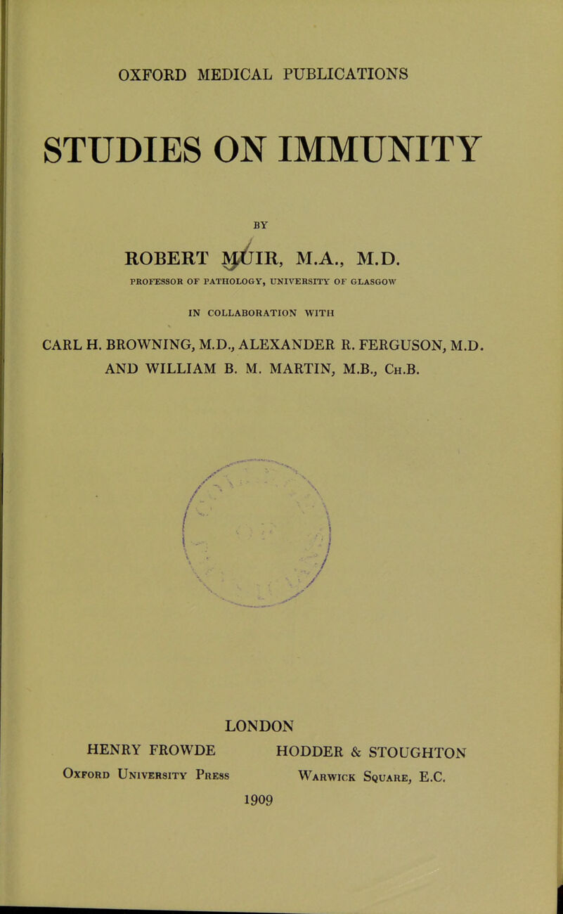 STUDIES ON IMMUNITY BY ROBERT J^J^IR, M.A., M.D. PROFESSOR OF PATHOLOOy, UNIVERSITY OF GLASGOW IN COLLABORATION WITH CARL H. BROWNING, M.D., ALEXANDER R. FERGUSON, M.D. AND WILLIAM B. M. MARTIN, M.B., Ch.B. LONDON HENRY FROWDE HODDER & STOUGHTON Oxford University Press Warwick Square, E.G. 1909