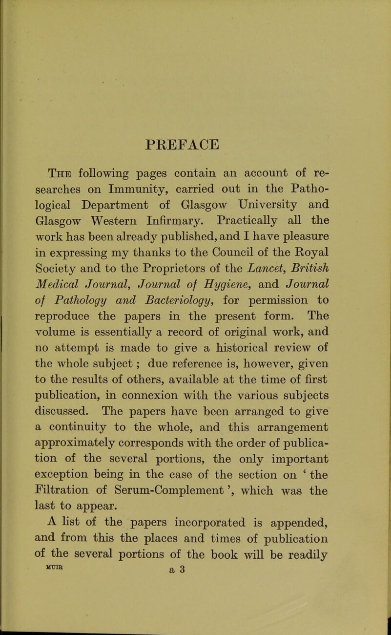 PREFACE The following pages contain an account of re- searches on Immunity, carried out in the Patho- logical Department of Glasgow University and Glasgow Western Infirmary. Practically aU the work has been already published, and I have pleasure in expressing my thanks to the Council of the Royal Society and to the Proprietors of the Lancet, British Medical Journal, Journal of Hygiene, and Journal of Pathology and Bacteriology, for permission to reproduce the papers in the present form. The volume is essentially a record of original work, and no attempt is made to give a historical review of the whole subject; due reference is, however, given to the results of others, available at the time of first publication, in connexion with the various subjects discussed. The papers have been arranged to give a continuity to the whole, and this arrangement approximately corresponds with the order of publica- tion of the several portions, the only important exception being in the case of the section on ' the Filtration of Serum-Complement', which was the last to appear. A list of the papers incorporated is appended, and from this the places and times of publication of the several portions of the book will be readily