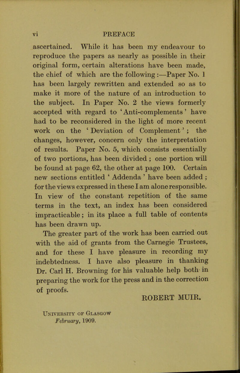ascertained. While it has been my endeavour to reproduce the papers as nearly as possible in their original form, certain alterations have been made, the chief of which are the following :—Paper No. I has been largely rewritten and extended so as to make it more of the nature of an introduction to the subject. In Paper No. 2 the views formerly accepted with regard to ' Anti-complements' have had to be reconsidered in the light of more recent work on the ' Deviation of Complement' ; the changes, however, concern only the interpretation of results. Paper No. 5, which consists essentially of two portions, has been divided ; one portion will be found at page 62, the other at page 100. Certain new sections entitled ' Addenda ' have been added ; for the views expressed in these I am alone responsible. In view of the constant repetition of the same terms in the text, an index has been considered impracticable; in its place a full table of contents has been drawn up. The greater part of the work has been carried out with the aid of grants from the Carnegie Trustees, and for these I have pleasure in recording my indebtedness. I have also pleasure in thanking Dr. Carl H. Browning for his valuable help both in preparing the work for the press and in the correction of proofs. ROBERT MUIR. University of Glasgow February, 1909.