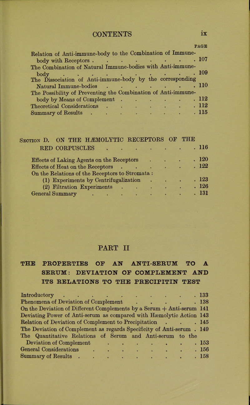 PAGE Relation of Anti-immune-body to the Combination of Immune- body with Receptors 107 The Combination of Natural Immime-bodies with Anti-immune- body .109 The Dissociation of Anti-immune-body by the corresponding Natural Immune-bodies . . . . • • .110 The Possibility of Preventing the Combination of Anti-immune- body by Means of Complement . . . . . .112 Theoretical Considerations . . . . . . .112 Summary of Results . . . . . . . .115 Section D. ON THE HEMOLYTIC RECEPTORS OF THE RED CORPUSCLES 116 Effects of Laking Agents on the Receptors . . . .120 Effects of Heat on the Receptors ...... 122 On the Relations of the Receptors to Stromata : (1) Experiments by Centrifugalization .... 123 (2) Filtration Experiments ...... 126 General Summary ........ 131 PART II THE PROPERTIES OP AN ANTI-SERUM TO A SERUM: DEVIATION OP COMPLEMENT AND ITS RELATIONS TO THE PRECIPITIN TEST Introductory 133 Phenomena of Deviation of Complement . . . . .138 On the Deviation of Different Complements by a Serum -f Anti-senun 141 Deviating Power of Anti-serum as compared with Haemolytic Action 143 Relation of Deviation of Complement to Precipitation . . . 145 The Deviation of Complement as regards Specificity of Anti-senun . 149 The Quantitative Relations of Serum and Anti-serum to the Deviation of Complement ....... 153 General Considerations ........ 156 Summary of Results 158