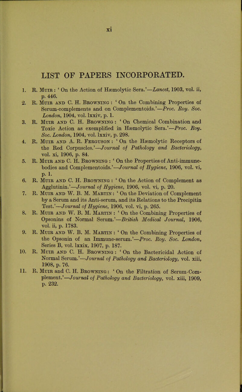 LIST OF PAPERS INCORPORATED. 1. R. MxjiR: ' On the Action of Hsemolytio Sera.'—Lancet, 1903, vol. ii, p. 446. 2. R. MuiB AND C. H. Browning : ' On the Combining Properties of Serum-complements and on Complementoids.'—Proc. Roy. Soc. London, 1904, vol. Ixxiv, p. 1. 3. R. MuiB AND C. H. Browning : ' On Chemical Combination and Toxic Action as exemplified in Hsemolytic Sera.'—Proc. Roy. Soc. London, 1904, vol. Ixxiv, p. 298. 4. R. MuiR AND A. R. Ferguson : ' On the Haemolytic Receptors of the Red Corpuscles.'—Journal of Pathology and Bacteriology, vol. xi, 1906, p. 84. 5. R. MuiR AND C. H. Browning : ' On the Properties of Anti-immune- bodies and Complementoids.'—Journal of Hygiene, 1906, vol. vi, p. 1. 6. R. MuiR AND C. H. Browning : ' On the Action of Complement as Agglutinin.'—Journal of Hygiene, 1906, vol. vi, p. 20. 7. R. MuiR AND W. B. M. Martin : ' On the Deviation of Complement by a Serum and its Anti-serum, and its Relations to the Precipitin Test,'—Journal of Hygiene, 1906, vol. vi, p. 265. 8. R. MuiR AND W. B. M. Martin : ' On the Combining Properties of Opsonins of Normal Serum.'—British Medical Journal, 1906, vol. ii, p. 1783. 9. R. MuiR AND W. B. M. Martin : ' On the Combining Properties of the Opsonin of an Immune-serum.'—Proc. Roy. Soc. London, Series B, vol. Ixxix, 1907, p. 187. 10. R. MuiR AND C. H. Browning : ' On the Bactericidal Action of Normal Serum.'—Journal of Pathology and Bacteriology, vol. xiii, 1908, p. 76. 11. R. MuiR and C. H. Browning : ' On the Filtration of Serum-Com- plement.'—Journal of Pathology and Bacteriology, vol. xiii, 1909, p. 232.