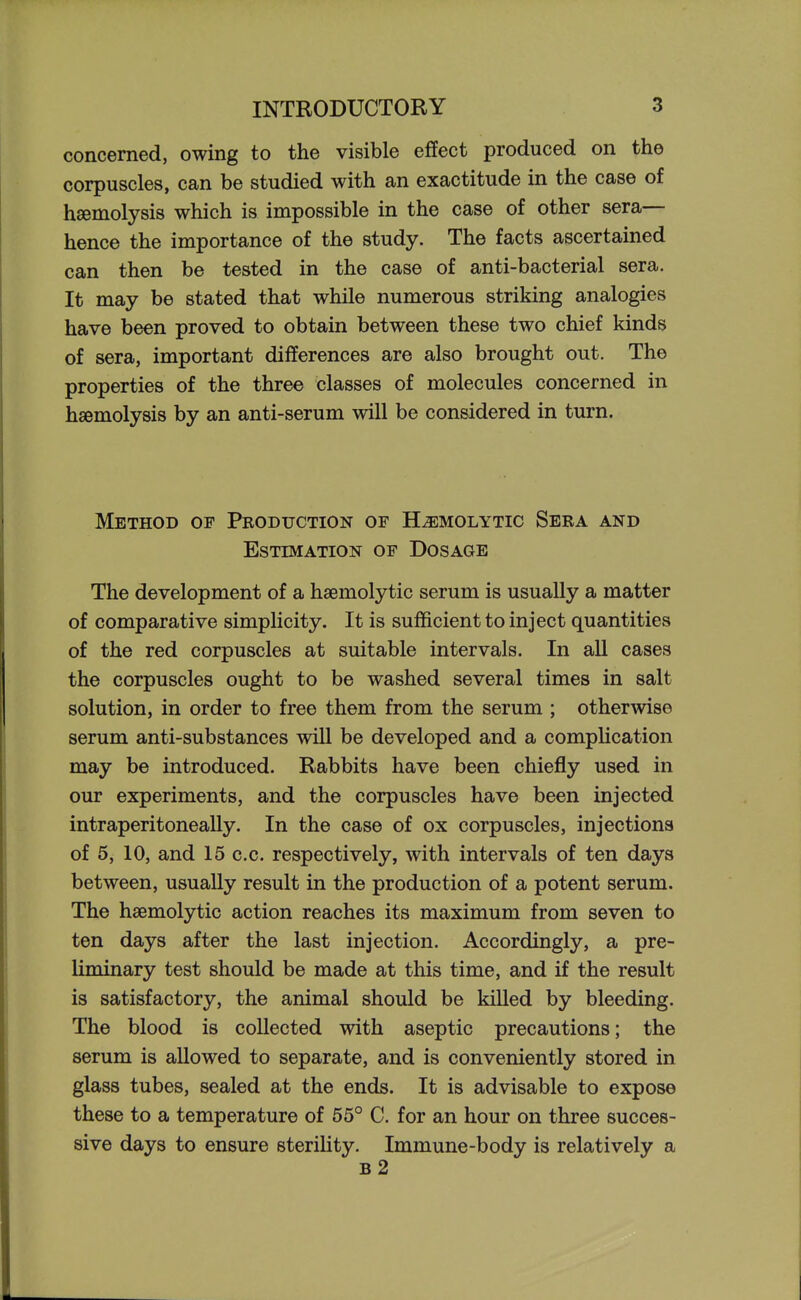 concerned, owing to the visible effect produced on the corpuscles, can be studied with an exactitude in the case of haemolysis which is impossible in the case of other sera— hence the importance of the study. The facts ascertained can then be tested in the case of anti-bacterial sera. It may be stated that while numerous striking analogies have been proved to obtain between these two chief kinds of sera, important differences are also brought out. The properties of the three classes of molecules concerned in haemolysis by an anti-serum will be considered in turn. Method of Production of Hemolytic Sera and Estimation of Dosage The development of a hsemolytic serum is usually a matter of comparative simplicity. It is sufficient to inject quantities of the red corpuscles at suitable intervals. In all cases the corpuscles ought to be washed several times in salt solution, in order to free them from the serum ; otherwise serum anti-substances will be developed and a compUcation may be introduced. Rabbits have been chiefly used in our experiments, and the corpuscles have been injected intraperitoneally. In the case of ox corpuscles, injections of 5, 10, and 15 c.c. respectively, with intervals of ten days between, usually result in the production of a potent serum. The hsemolytic action reaches its maximum from seven to ten days after the last injection. Accordingly, a pre- liminary test should be made at this time, and if the result is satisfactory, the animal should be killed by bleeding. The blood is collected with aseptic precautions; the serum is allowed to separate, and is conveniently stored in glass tubes, sealed at the ends. It is advisable to expose these to a temperature of 55° C. for an hour on three succes- sive days to ensure sterility. Immune-body is relatively a b2