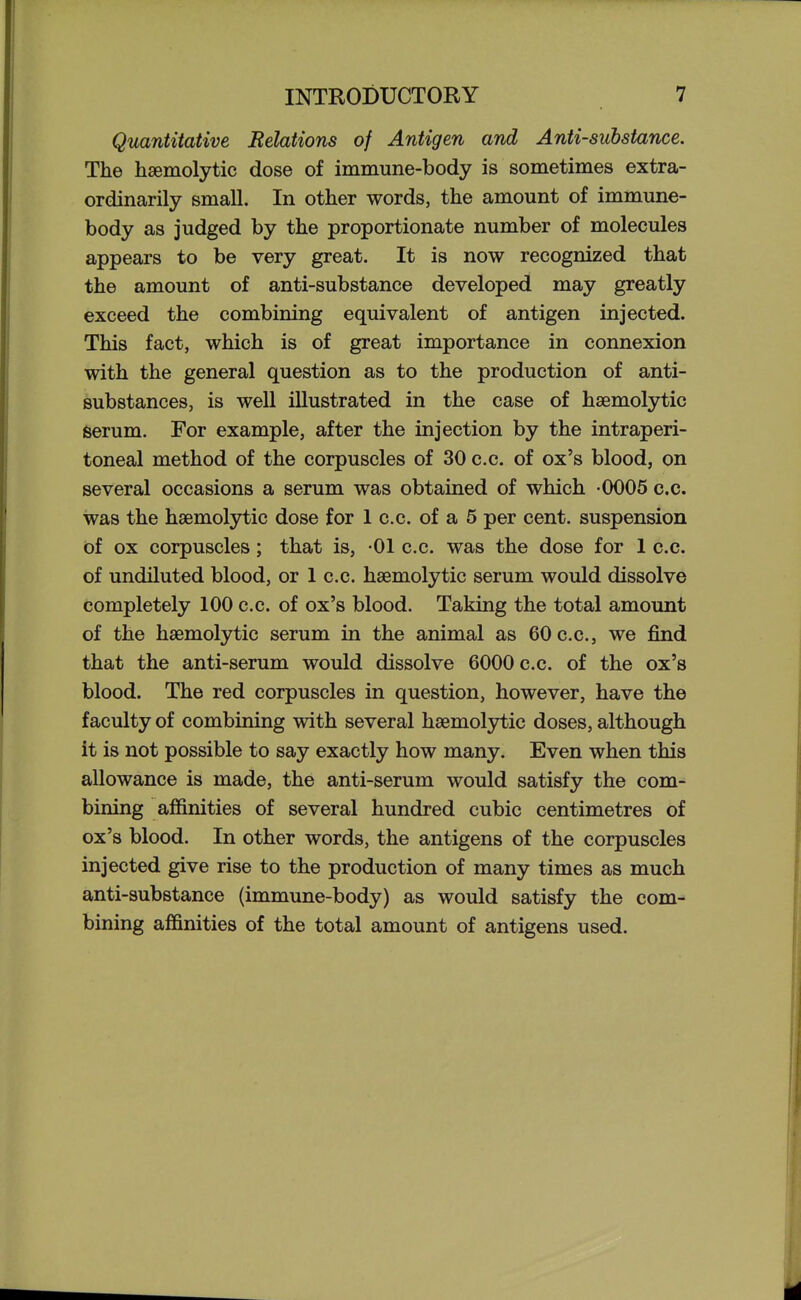 Quantitative Relations of Antigen and Anti-substance. The hsemolytic dose of immune-body is sometimes extra- ordinarily small. In other words, the amount of immune- body as judged by the proportionate number of molecules appears to be very great. It is now recognized that the amount of anti-substance developed may greatly exceed the combining equivalent of antigen injected. This fact, which is of great importance in connexion with the general question as to the production of anti- substances, is well illustrated in the case of hsemolytic serum. For example, after the injection by the intraperi- toneal method of the corpuscles of 30 c.c. of ox's blood, on several occasions a serum was obtained of which -0005 c.c. was the hsemolytic dose for 1 c.c. of a 5 per cent, suspension of ox corpuscles; that is, -01 c.c. was the dose for 1 c.c. of undiluted blood, or 1 c.c. hsemolytic serum would dissolve completely 100 c.c. of ox's blood. Taking the total amount of the hsemolytic serum in the animal as 60 c.c, we find that the anti-serum would dissolve 6000 c.c. of the ox's blood. The red corpuscles in question, however, have the faculty of combining with several hsemolytic doses, although it is not possible to say exactly how many. Even when this allowance is made, the anti-serum would satisfy the com- bining affinities of several hundred cubic centimetres of ox's blood. In other words, the antigens of the corpuscles injected give rise to the production of many times as much anti-substance (immune-body) as would satisfy the com- bining affinities of the total amount of antigens used.