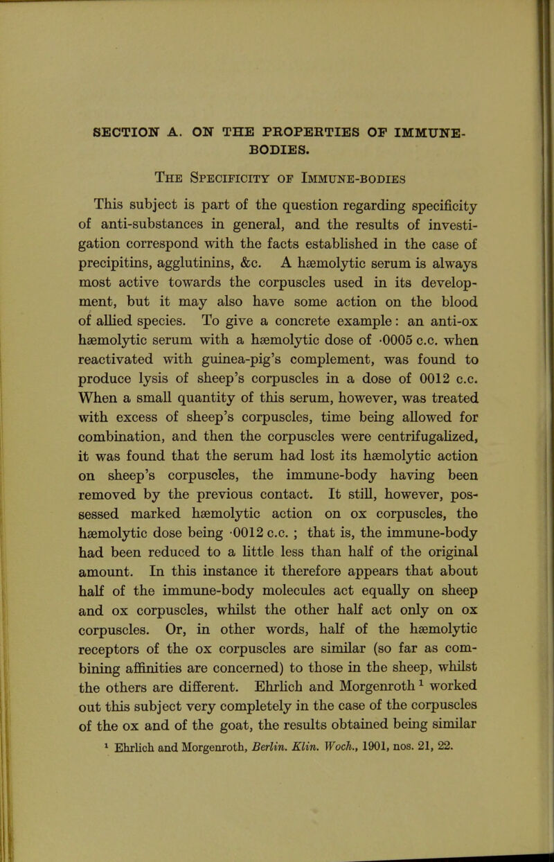 SECTION A. ON THE PROPERTIES OP IMMUNE- BODIES. The Specificity of Immune-bodies This subject is part of the question regarding specificity of anti-substances in general, and the results of investi- gation correspond with the facts estabhshed in the case of precipitins, agglutinins, &c. A hsemolytic serum is always most active towards the corpuscles used in its develop- ment, but it may also have some action on the blood of allied species. To give a concrete example: an anti-ox hsemolytic serum with a hsemolytic dose of -0005 c.c. when reactivated with guinea-pig's complement, was found to produce lysis of sheep's corpuscles in a dose of 0012 c.c. When a small quantity of this serum, however, was treated with excess of sheep's corpuscles, time being allowed for combination, and then the corpuscles were centrifugalized, it was found that the serum had lost its hsemolytic action on sheep's corpuscles, the immune-body having been removed by the previous contact. It still, however, pos- sessed marked hsemolytic action on ox corpuscles, the hsemolytic dose being -0012 c.c, ; that is, the immune-body had been reduced to a little less than half of the original amount. In this instance it therefore appears that about half of the immune-body molecules act equally on sheep and ox corpuscles, whilst the other half act only on ox corpuscles. Or, in other words, haK of the hsemolytic receptors of the ox corpuscles are similar (so far as com- bining afi&nities are concerned) to those in the sheep, whilst the others are different. EhrUch and Morgenroth ^ worked out this subject very completely in the case of the corpuscles of the ox and of the goat, the results obtained being similar ^ Ehrlich and Morgenroth, Berlin. Klin. Wock, 1901, nos. 21, 22.