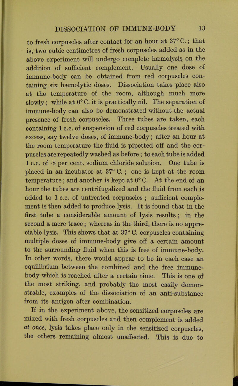 to fresh corpuscles after contact for an hour at 37° C.; that is, two cubic centimetres of fresh corpuscles added as in the above experiment will undergo complete haemolysis on the addition of sufficient complement. Usually one dose of immune-body can be obtained from red corpuscles con- taining six hsemolytic doses. Dissociation takes place also at the temperature of the room, although much more slowly; while at 0° C. it is practically nil. The separation of immune-body can also be demonstrated without the actual presence of fresh corpuscles. Three tubes are taken, each containing 1 c.c. of suspension of red corpuscles treated with excess, say twelve doses, of immune-body; after an hour at the room temperature the fluid is pipetted off and the cor- puscles are repeatedly washed as before; to each tube is added 1 c.c. of -8 per cent, sodium chloride solution. One tube is placed in an incubator at 37° C. ; one is kept at the room temperature; and another is kept at 0° C. At the end of an hour the tubes are centrifugaUzed and the fluid from each is added to 1 c.c. of untreated corpuscles ; sufficient comple- ment is then added to produce lysis. It is found that in the first tube a considerable amount of lysis results; in the second a mere trace; whereas in the third, there is no appre- ciable lysis. This shows that at 37° C. corpuscles containing multiple doses of immune-body give off a certain amount to the surrounding fluid when this is free of immune-body. In other words, there would appear to be in each case an equilibrium between the combined and the free immune- body which is reached after a certain time. This is one of the most striking, and probably the most easily demon- strable, examples of the dissociation of an anti-substance from its antigen after combination. If in the experiment above, the sensitized corpuscles are mixed with fresh corpuscles and then complement is added at once, lysis takes place only in the sensitized corpuscles, the others remaining almost unaffected. This is due to