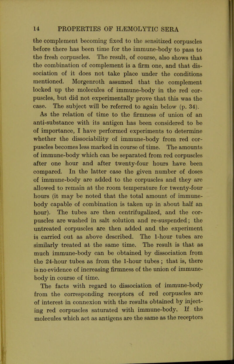 the complement becoming fixed to the sensitized corpuscles before there has been time for the immune-body to pass to the fresh corpuscles. The result, of course, also shows that the combination of complement is a firm one, and that dis- sociation of it does not take place under the conditions mentioned. Morgenroth assumed that the complement locked up the molecules of immune-body in the red cor- puscles, but did not experimentally prove that this was the case. The subject will be referred to again below (p. 34). As the relation of time to the firmness of union of an anti-substance with its antigen has been considered to be of importance, I have performed experiments to determine whether the dissociability of immune-body from red cor- puscles becomes less marked in course of time. The amounts of immune-body which can be separated from red corpuscles after one hour and after twenty-four hours have been compared. In the latter case the given number of doses of immune-body are added to the corpuscles and they are allowed to remain at the room temperature for twenty-four hours (it may be noted that the total amount of immune- body capable of combination is taken up in about half an hour). The tubes are then centrifugalized, and the cor- puscles are washed in salt solution and re-suspended; the untreated corpuscles are then added and the experiment is carried out as above described. The 1-hour tubes are similarly treated at the same time. The result is that as much immune-body can be obtained by dissociation from the 24-hour tubes as from the 1-hour tubes; that is, there is no evidence of increasing firmness of the union of immune- body in course of time. The facts with regard to dissociation of immune-body from the corresponding receptors of red corpuscles are of interest in connexion with the results obtained by inject- ing red corpuscles saturated with immune-body. If the molecules which act as antigens are the same as the receptors