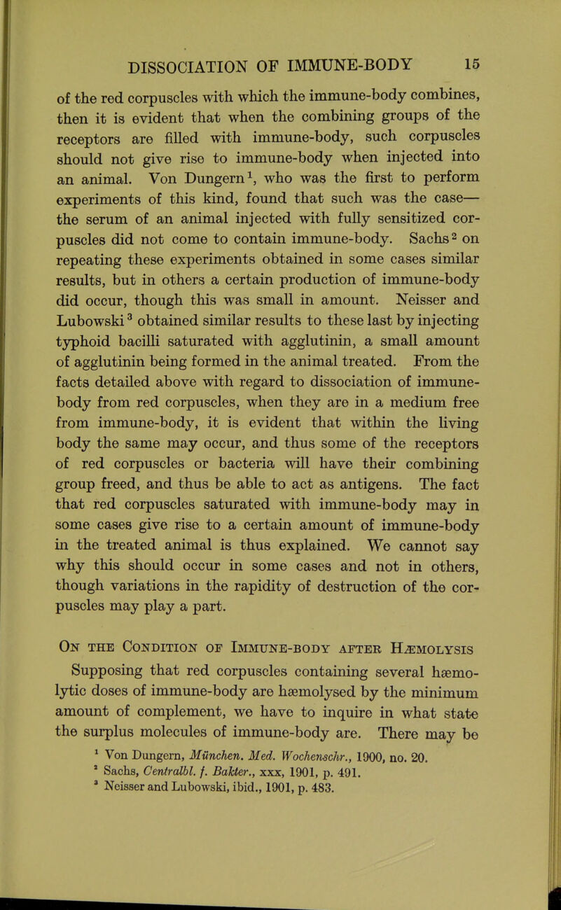 of the red corpuscles with which the immune-body combines, then it is evident that when the combining groups of the receptors are filled with immune-body, such corpuscles should not give rise to immune-body when injected into an animal. Von Dungern^, who was the first to perform experiments of this kind, found that such was the case— the serum of an animal injected with fully sensitized cor- puscles did not come to contain immune-body. Sachs 2 on repeating these experiments obtained in some cases similar results, but in others a certain production of immune-body did occur, though this was small in amount. Neisser and Lubowski ^ obtained similar results to these last by injecting typhoid bacilli saturated with agglutinin, a small amount of agglutinin being formed in the animal treated. From the facts detailed above with regard to dissociation of immune- body from red corpuscles, when they are in a medium free from immune-body, it is evident that within the living body the same may occur, and thus some of the receptors of red corpuscles or bacteria will have their combining group freed, and thus be able to act as antigens. The fact that red corpuscles saturated with immune-body may in some cases give rise to a certain amount of immune-body in the treated animal is thus explained. We cannot say why this should occur in some cases and not in others, though variations in the rapidity of destruction of the cor- puscles may play a part. On the Condition of Immtjne-body after Haemolysis Supposing that red corpuscles containing several hsemo- lytic doses of immune-body are hsemolysed by the minimum amount of complement, we have to inquire in what state the surplus molecules of immune-body are. There may be ^ Von Dungem, Munchen. Med. Wochenschr., 1900, no. 20. ' Sachs, Centralbl. /. Bakter., xxx, 1901, p. 491. ' Neisser and Lubowski, ibid., 1901, p. 483.