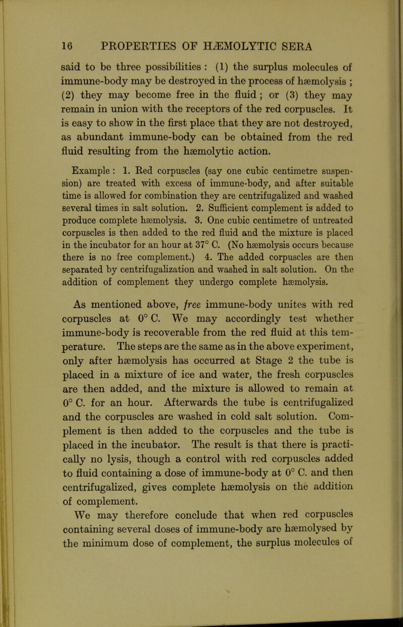 said to be three possibilities : (1) the surplus molecules of immune-body may be destroyed in the process of haemolysis ; (2) they may become free in the fluid; or (3) they may remain in union with the receptors of the red corpuscles. It is easy to show in the first place that they are not destroyed, as abundant immune-body can be obtained from the red fluid resulting from the hsemolytic action. Example: 1. Red corpuscles (say one cubic centimetre suspen- sion) are treated with excess of immune-body, and after suitable time is allowed for combination they are centrifugalized and washed several times in salt solution. 2. Sufficient complement is added to produce complete hsemolysis. 3. One cubic centimetre of untreated corpuscles is then added to the red fluid and the mixture is placed in the incubator for an hour at 37° C. (No haemolysis occurs because there is no free complement.) 4. The added corpuscles are then separated by centrifugalization and washed in salt solution. On the addition of complement they undergo complete hsemolysis. As mentioned above, free immune-body unites with red corpuscles at 0° C. We may accordingly test whether immune-body is recoverable from the red fluid at this tem- perature. The steps are the same as in the above experiment, only after hsemolysis has occurred at Stage 2 the tube is placed in a mixture of ice and water, the fresh corpuscles are then added, and the mixture is allowed to remain at 0° C. for an hour. Afterwards the tube is centrifugalized and the corpuscles are washed in cold salt solution. Com- plement is then added to the corpuscles and the tube is placed in the incubator. The result is that there is practi- cally no lysis, though a control with red corpuscles added to fluid containing a dose of immune-body at 0° C. and then centrifugaUzed, gives complete haemolysis on the addition of complement. We may therefore conclude that when red corpuscles containing several doses of immune-body are haemolysed by the minimum dose of complement, the surplus molecules of