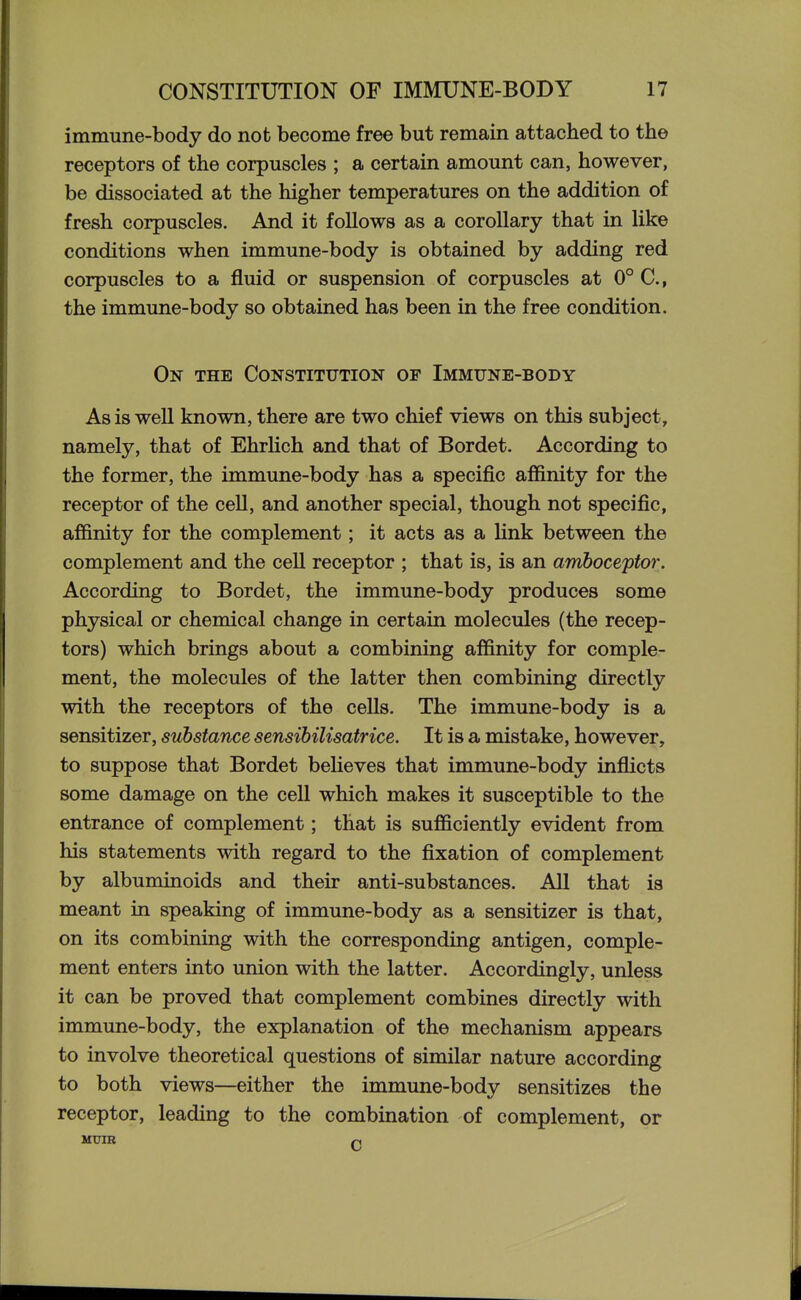 immune-body do not become free but remain attached to the receptors of the corpuscles ; a certain amount can, however, be dissociated at the higher temperatures on the addition of fresh corpuscles. And it follows as a corollary that in like conditions when immune-body is obtained by adding red corpuscles to a fluid or suspension of corpuscles at 0° C, the immune-body so obtained has been in the free condition. On the Constitution of Immune-body As is well known, there are two chief views on this subject, namely, that of EhrKch and that of Bordet. According to the former, the immune-body has a specific affinity for the receptor of the ceU, and another special, though not specific, affinity for the complement; it acts as a link between the complement and the cell receptor ; that is, is an amboceptor. According to Bordet, the immune-body produces some physical or chemical change in certain molecules (the recep- tors) which brings about a combining affinity for comple- ment, the molecules of the latter then combining directly with the receptors of the cells. The immune-body is a sensitizer, substance sensibilisatrice. It is a mistake, however, to suppose that Bordet believes that immune-body infficts some damage on the cell which makes it susceptible to the entrance of complement; that is sufficiently evident from his statements with regard to the fixation of complement by albuminoids and their anti-substances. All that is meant in speaking of immune-body as a sensitizer is that, on its combining with the corresponding antigen, comple- ment enters into union with the latter. Accordingly, unless it can be proved that complement combines directly with immune-body, the explanation of the mechanism appears to involve theoretical questions of similar nature according to both views—either the immune-body sensitizes the receptor, leading to the combination of complement, or