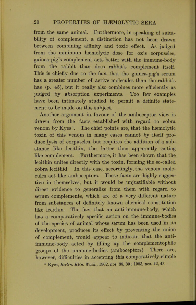 from the same animal. Furthermore, in speaking of suita- bility of complement, a distinction has not been drawn between combining affinity and toxic effect. As judged from the minimum haemolytic dose for ox's corpuscles, guinea-pig's complement acts better with the immune-body from the rabbit than does rabbit's complement itself. This is chiefly due to the fact that the guinea-pig's serum has a greater number of active molecules than the rabbit's has (p. 45), but it really also combines more efficiently as judged by absorption experiments. Too few examples have been intimately studied to permit a definite state- ment to be made on this subject. Another argument in favour of the amboceptor view is drawn from the facts established with regard to cobra venom by Kyes ^. The chief points are, that the hsemolytic toxin of this venom in many cases cannot by itself pro- duce lysis of corpuscles, but requires the addition of a sub- stance like lecithin, the latter thus apparently acting like complement. Furthermore, it has been shown that the lecithin unites directly with the toxin, forming the so-called cobra lecithid. In this case, accordingly, the venom mole- cules act hke amboceptors. These facts are highly sugges- tive in themselves, but it would be unjustifiable without direct evidence to generaUze from them with regard to serum complements, which are of a very different nature from substances of definitely known chemical constitution like lecithin. The fact that an anti-immune-body, which has a comparatively specific action on the immune-bodies of the species of animal whose serum has been used in its development, produces its effect by preventing the union of complement, would appear to indicate that the anti- immune-body acted by filling up the complementophile groups of the immune-bodies (amboceptors). There are, however, difficulties in accepting this comparatively simple » Kyes, Berlin. Klin. Woch., 1902, noa. 38, 39 ; 1903, nos. 42, 43.