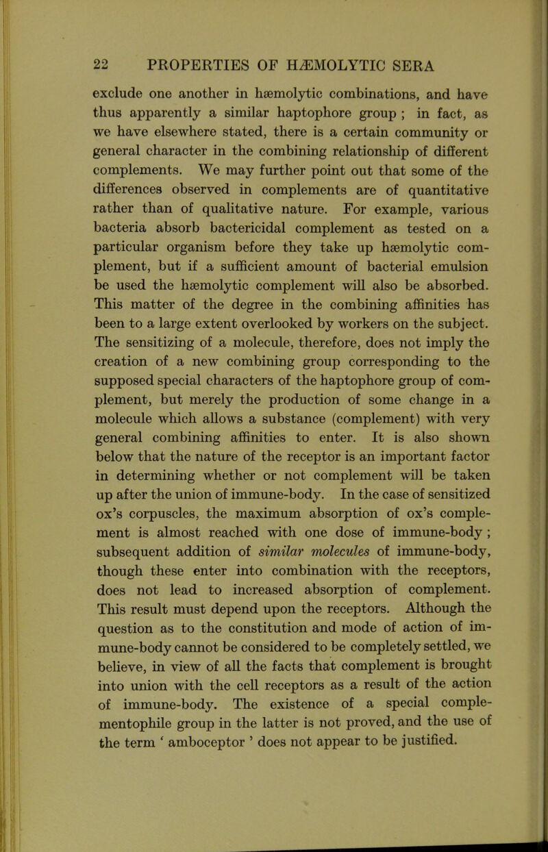 exclude one another in haemolytic combinations, and have thus apparently a similar haptophore group ; in fact, as we have elsewhere stated, there is a certain community or general character in the combining relationship of different complements. We may further point out that some of the differences observed in complements are of quantitative rather than of qualitative nature. For example, various bacteria absorb bactericidal complement as tested on a particular organism before they take up haemolytic com- plement, but if a sufficient amount of bacterial emulsion be used the haemolytic complement will also be absorbed. This matter of the degree in the combining affinities has been to a large extent overlooked by workers on the subject. The sensitizing of a molecule, therefore, does not imply the creation of a new combining group corresponding to the supposed special characters of the haptophore group of com- plement, but merely the production of some change in a molecule which allows a substance (complement) with very general combining affinities to enter. It is also shown below that the nature of the receptor is an important factor in determining whether or not complement will be taken up after the union of immune-body. In the case of sensitized ox's corpuscles, the maximum absorption of ox's comple- ment is almost reached with one dose of immune-body; subsequent addition of similar molecules of immune-body, though these enter into combination with the receptors, does not lead to increased absorption of complement. This result must depend upon the receptors. Although the question as to the constitution and mode of action of im- mune-body cannot be considered to be completely settled, we believe, in view of all the facts that complement is brought into union with the cell receptors as a result of the action of immune-body. The existence of a special comple- mentophile group in the latter is not proved, and the use of the term ' amboceptor ' does not appear to be justified.