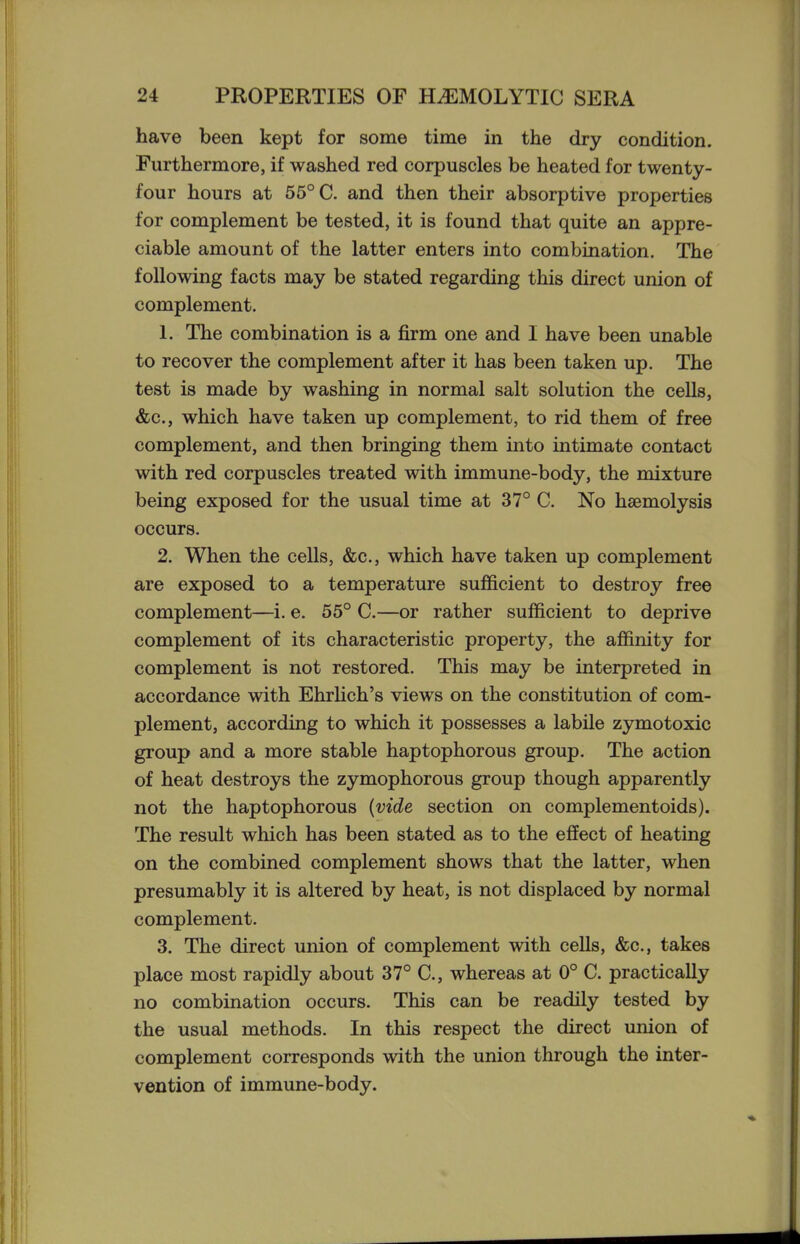 have been kept for some time in the dry condition. Furthermore, if washed red corpuscles be heated for twenty- four hours at 55° C. and then their absorptive properties for complement be tested, it is found that quite an appre- ciable amount of the latter enters into combination. The following facts may be stated regarding this direct union of complement. 1. The combination is a firm one and I have been unable to recover the complement after it has been taken up. The test is made by washing in normal salt solution the cells, &c., which have taken up complement, to rid them of free complement, and then bringing them into intimate contact with red corpuscles treated with immune-body, the mixture being exposed for the usual time at 37° C. No haemolysis occurs. 2. When the cells, &c., which have taken up complement are exposed to a temperature sufficient to destroy free complement—i. e. 55° C.—or rather sufficient to deprive complement of its characteristic property, the affinity for complement is not restored. This may be interpreted in accordance with Ehrhch's views on the constitution of com- plement, according to which it possesses a labile zymotoxic group and a more stable haptophorous group. The action of heat destroys the zymophorous group though apparently not the haptophorous {vide section on complementoids). The result which has been stated as to the effect of heating on the combined complement shows that the latter, when presumably it is altered by heat, is not displaced by normal complement. 3. The direct union of complement with ceUs, &c., takes place most rapidly about 37° C, whereas at 0° C. practically no combination occurs. This can be readily tested by the usual methods. In this respect the direct union of complement corresponds with the union through the inter- vention of immune-body.