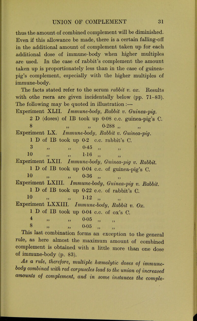 thus the amount of combined complement will be diminished. Even if this allowance be made, there is a certain faUing-off in the additional amount of complement taken up for each additional dose of immune-body when higher multiples are used. In the case of rabbit's complement the amount taken up is proportionately less than in the case of guinea- pig's complement, especially with the higher multiples of immune-body. The facts stated refer to the serum rabbit v. ox. Results with othe rsera are given incidentally below (pp. 71-83). The following may be quoted in illustration :— Experiment XLII. Immune-body, Rabbit v. Guinea-pig. 2 D (doses) of IB took up 0-08 c.c. guinea-pig's C. 8 „ „ 0-288 „ Experiment LX. Immune-body, Rabbit v. Guinea-pig. 1 D of IB took up 0-2 c.c. rabbit's C. 3 „ „ 0-45 „ Experiment LXII. Immune-body, Guinea-pig v. Rabbit. 1 D of IB took up 0-04 c.c. of guinea-pig's C. 10 „ „ 0.36 „ Experiment LXIII. Immune-body, Guinea-pig v. Rabbit. 1 D of IB took up 0-22 c.c. of rabbit's C. 10 „ „ 112 „ Experiment LXXIII. Immune-body, Rabbit v. Ox. 1 D of IB took up 0-04 c.c. of ox's C. * » » 0-05 „ 8 » „ 0.05 „ „ This last combination forms an exception to the general rule, as here almost the maximum amount of combined complement is obtained with a little more than one dose of immune-body (p. 83). As a rule, therefore, multiple hcemolytic doses of immune- body combined with red corpuscles lead to the union of increased amounts of complement, and in some instances the comple-