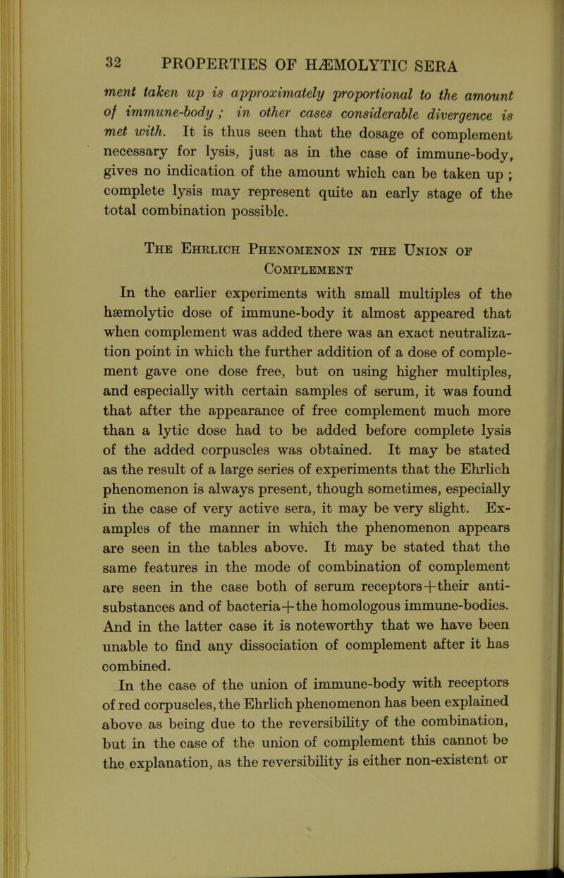 ment taken up is approximately proportional to the amount of immune-body ; in other cases considerable divergence is met with. It is thus seen that the dosage of complement necessary for lysis, just as in the case of immune-body, gives no indication of the amount which can be taken up ; complete lysis may represent quite an early stage of the total combination possible. The Ehrlich Phenomenon in the Union of Complement In the earlier experiments with small multiples of the hsemolytic dose of immune-body it almost appeared that when complement was added there was an exact neutraliza- tion point in which the further addition of a dose of comple- ment gave one dose free, but on using higher multiples, and especially with certain samples of serum, it was found that after the appearance of free complement much more than a lytic dose had to be added before complete lysis of the added corpuscles was obtained. It may be stated as the result of a large series of experiments that the EhrUoh phenomenon is always present, though sometimes, especially in the case of very active sera, it may be very sUght. Ex- amples of the manner in which the phenomenon appears are seen in the tables above. It may be stated that the same features in the mode of combination of complement are seen in the case both of serum receptors+their anti- substances and of bacteria+the homologous immune-bodies. And in the latter case it is noteworthy that we have been unable to find any dissociation of complement after it has combined. In the case of the union of immune-body with receptors of red corpuscles, the EhrHch phenomenon has been explained above as being due to the reversibiHty of the combination, but in the case of the union of complement this cannot be the explanation, as the reversibility is either non-existent or