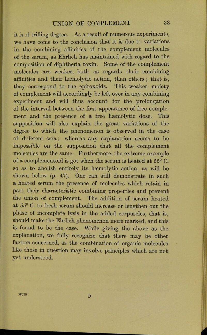 it is of trifling degree. As a result of numerous experiments, we have come to the conclusion that it is due to variations in the combining affinities of the complement molecules of the serum, as Ehrlich has maintained with regard to the composition of diphtheria toxin. Some of the complement molecules are weaker, both as regards their combining affinities and their haemolytic action, than others ; that is, they correspond to the epitoxoids. This weaker moiety of complement will accordingly be left over in any combining experiment and will thus account for the prolongation of the interval between the first appearance of free comple- ment and the presence of a free haemolytic dose. This supposition will also explain the great variations of the degree to which the phenomenon is observed in the case of different sera; whereas any explanation seems to be impossible on the supposition that all the complement molecules are the same. Furthermore, the extreme example of a complementoid is got when the serum is heated at 55° C. so as to abolish entirely its haemolytic action, as will be shown below (p. 47). One can still demonstrate in such a heated serum the presence of molecules which retain in part their characteristic combining properties and prevent the union of complement. The addition of serum heated at 55° C. to fresh serum should increase or lengthen out the phase of incomplete lysis in the added corpuscles, that is, should make the Ehrlich phenomenon more marked, and this is found to be the case. While giving the above as the explanation, we fully recognize that there may be other factors concerned, as the combination of organic molecules like those in question may involve principles which are not yet understood. HUIB D