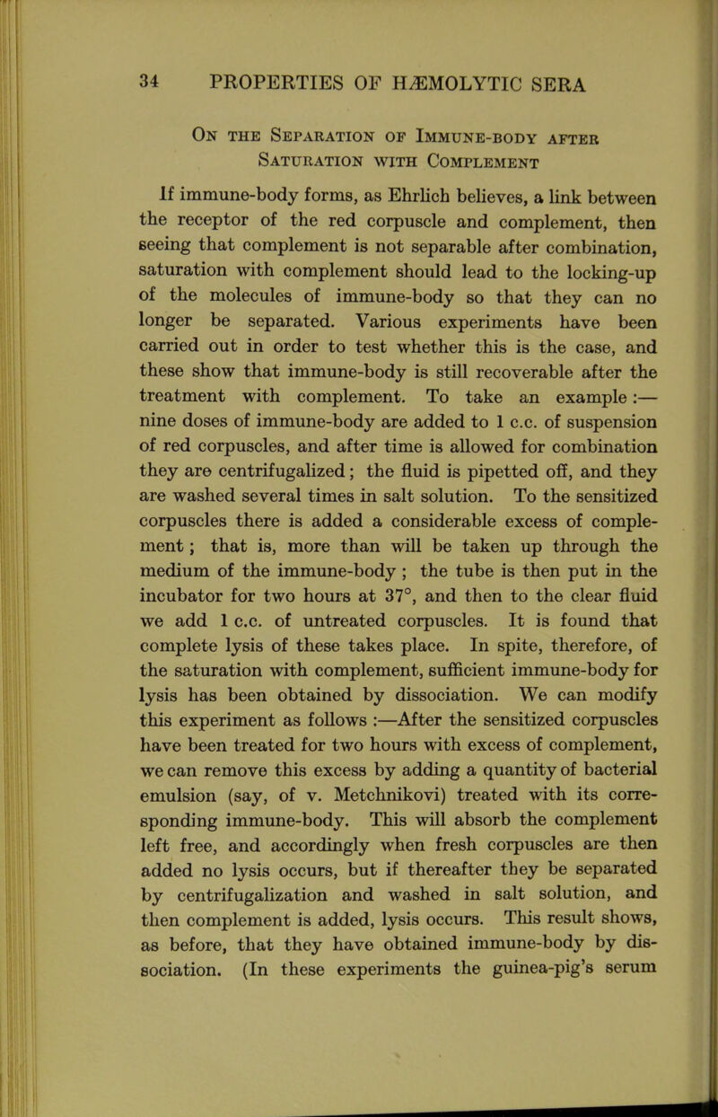 On the Separation of Immune-body after Saturation with Complement If immune-body forms, as Ehrlich believes, a link between the receptor of the red corpuscle and complement, then seeing that complement is not separable after combination, saturation with complement should lead to the locking-up of the molecules of immune-body so that they can no longer be separated. Various experiments have been carried out in order to test whether this is the case, and these show that immune-body is still recoverable after the treatment with complement. To take an example:— nine doses of immune-body are added to 1 c.c. of suspension of red corpuscles, and after time is allowed for combination they are centrifugalized; the fluid is pipetted off, and they are washed several times in salt solution. To the sensitized corpuscles there is added a considerable excess of comple- ment ; that is, more than will be taken up through the medium of the immune-body ; the tube is then put in the incubator for two hours at 37°, and then to the clear fluid we add 1 c.c. of untreated corpuscles. It is found that complete lysis of these takes place. In spite, therefore, of the saturation with complement, sufficient immime-body for lysis has been obtained by dissociation. We can modify this experiment as follows :—After the sensitized corpuscles have been treated for two hours with excess of complement, we can remove this excess by adding a quantity of bacterial emulsion (say, of v. Metchnikovi) treated with its corre- sponding immune-body. This will absorb the complement left free, and accordingly when fresh corpuscles are then added no lysis occurs, but if thereafter they be separated by centrifugalization and washed in salt solution, and then complement is added, lysis occurs. This result shows, as before, that they have obtained immune-body by dis- sociation. (In these experiments the guinea-pig's serum