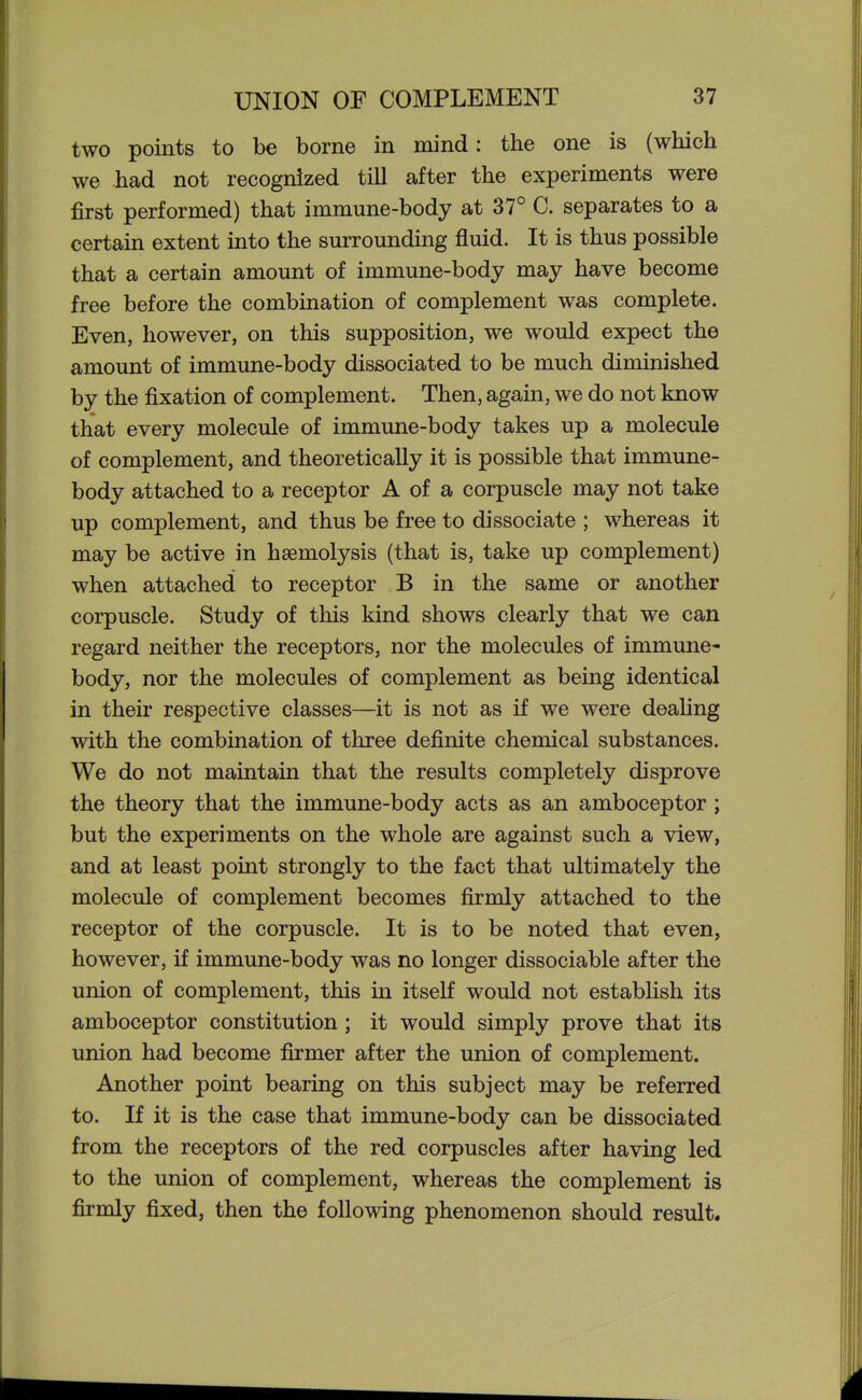 two points to be borne in mind: the one is (which we had not recognized till after the experiments were first performed) that immune-body at 37° C. separates to a certain extent into the surrounding fluid. It is thus possible that a certain amount of immune-body may have become free before the combination of complement was complete. Even, however, on this supposition, we would expect the amount of immune-body dissociated to be much diminished by the fixation of complement. Then, again, we do not know that every molecule of immune-body takes up a molecule of complement, and theoretically it is possible that immune- body attached to a receptor A of a corpuscle may not take up complement, and thus be free to dissociate ; whereas it may be active in haemolysis (that is, take up complement) when attached to receptor B in the same or another corpuscle. Study of this kind shows clearly that we can regard neither the receptors, nor the molecules of immune- body, nor the molecules of complement as being identical in their respective classes—it is not as if we were deafing with the combination of three definite chemical substances. We do not maintain that the results completely disprove the theory that the immune-body acts as an amboceptor; but the experiments on the whole are against such a view, and at least point strongly to the fact that ultimately the molecule of complement becomes firmly attached to the receptor of the corpuscle. It is to be noted that even, however, if immune-body was no longer dissociable after the union of complement, this in itself would not establish its amboceptor constitution; it would simply prove that its union had become firmer after the union of complement. Another point bearing on this subject may be referred to. If it is the case that immune-body can be dissociated from the receptors of the red corpuscles after having led to the union of complement, whereas the complement is firmly fixed, then the following phenomenon should result.