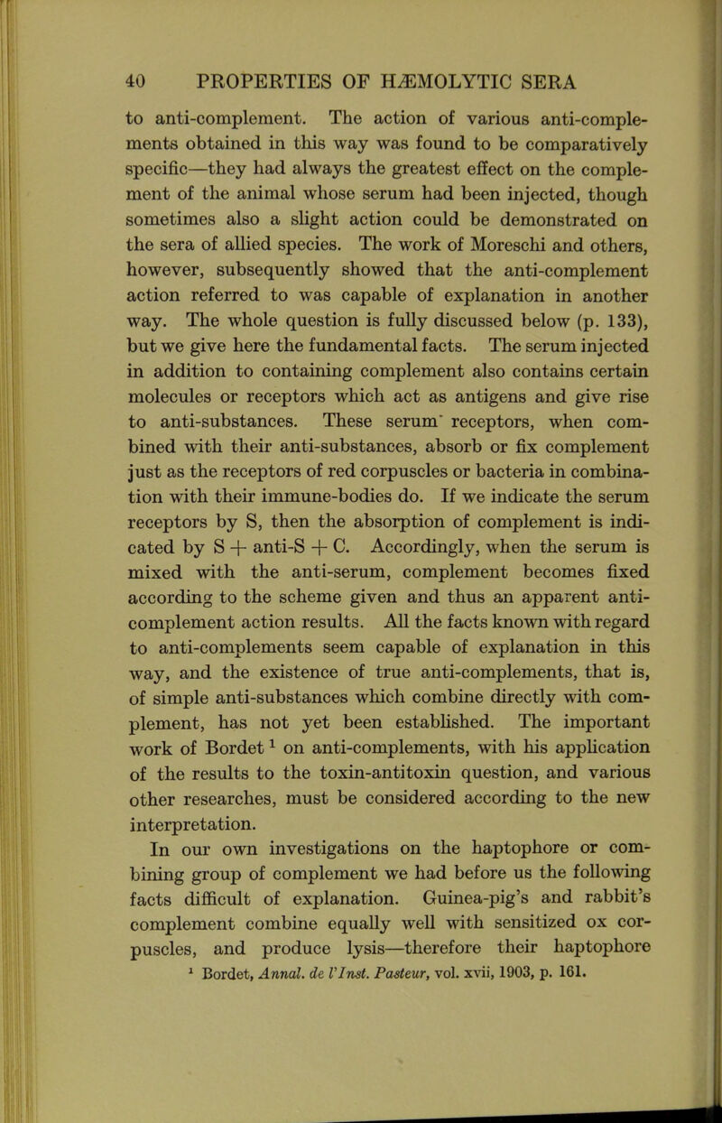 to anti-complement. The action of various anti-comple- ments obtained in this way was found to be comparatively specific—they had always the greatest effect on the comple- ment of the animal whose serum had been injected, though sometimes also a slight action could be demonstrated on the sera of allied species. The work of Moreschi and others, however, subsequently showed that the anti-complement action referred to was capable of explanation in another way. The whole question is fully discussed below (p. 133), but we give here the fundamental facts. The serum injected in addition to containing complement also contains certain molecules or receptors which act as antigens and give rise to anti-substances. These serum receptors, when com- bined with their anti-substances, absorb or fix complement just as the receptors of red corpuscles or bacteria in combina- tion with their immune-bodies do. If we indicate the serum receptors by S, then the absorption of complement is indi- cated by S -f anti-S -f C. Accordingly, when the serum is mixed with the anti-serum, complement becomes fixed according to the scheme given and thus an apparent anti- complement action results. All the facts known with regard to anti-complements seem capable of explanation in this way, and the existence of true anti-complements, that is, of simple anti-substances which combine directly with com- plement, has not yet been estabUshed. The important work of Bordet ^ on anti-complements, with his apphcation of the results to the toxin-antitoxin question, and various other researches, must be considered according to the new interpretation. In our own investigations on the haptophore or com- bining group of complement we had before us the following facts difficult of explanation. Guinea-pig's and rabbit's complement combine equally well with sensitized ox cor- puscles, and produce lysis—therefore their haptophore ^ Bordet, Annal. de Vlnst. Pasteur, vol. 1903, p. 161.