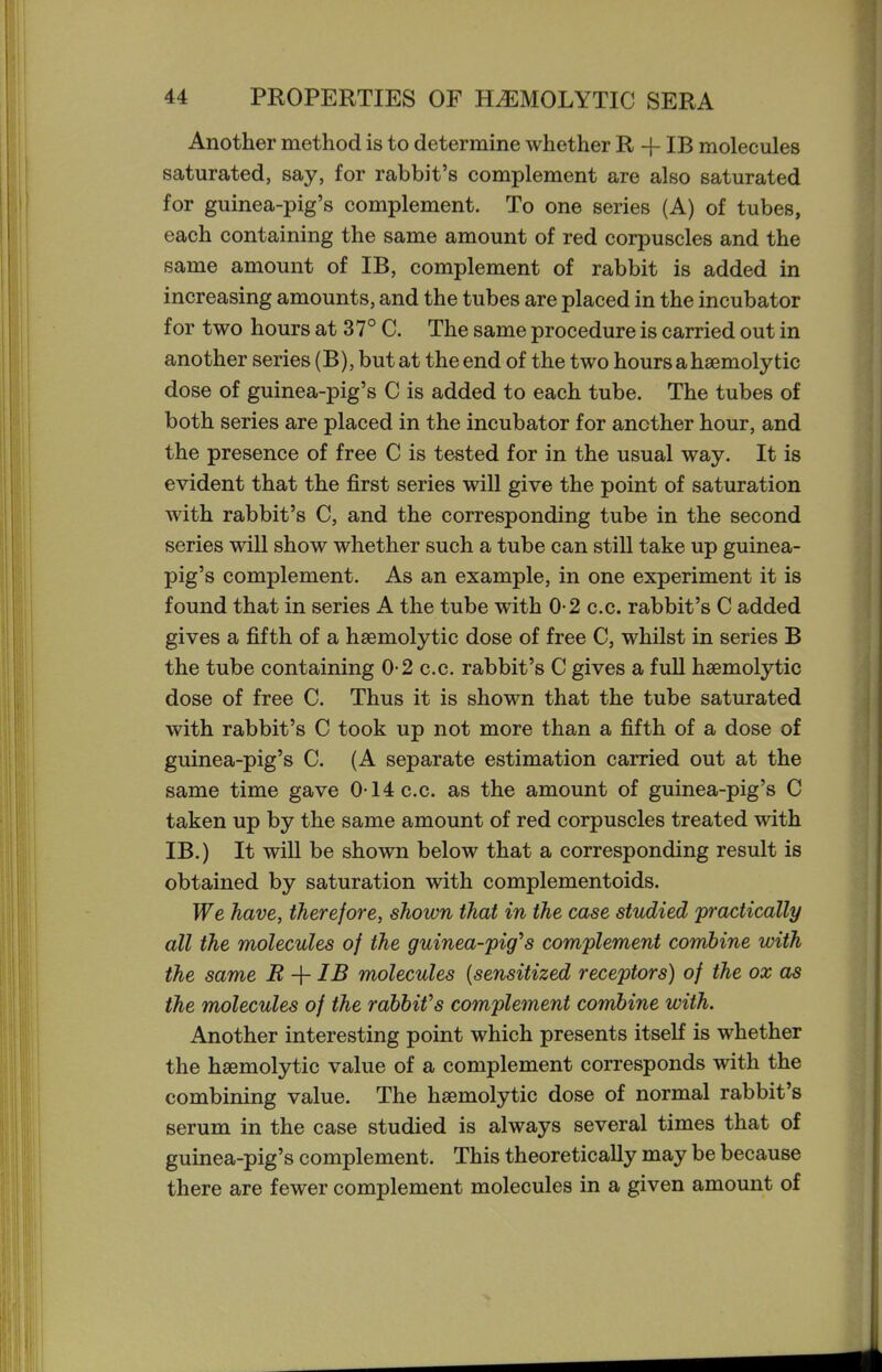 Another method is to determine whether R -f IB molecules saturated, say, for rabbit's complement are also saturated for guinea-pig's complement. To one series (A) of tubes, each containing the same amount of red corpuscles and the same amount of IB, complement of rabbit is added in increasing amounts, and the tubes are placed in the incubator for two hours at 37° C. The same procedure is carried out in another series (B), but at the end of the two hours ahsemolytic dose of guinea-pig's C is added to each tube. The tubes of both series are placed in the incubator for another hour, and the presence of free C is tested for in the usual way. It is evident that the first series will give the point of saturation with rabbit's C, and the corresponding tube in the second series will show whether such a tube can still take up guinea- pig's complement. As an example, in one experiment it is found that in series A the tube with 0-2 c.c. rabbit's C added gives a fifth of a haemolytic dose of free C, whilst in series B the tube containing 0-2 c.c. rabbit's C gives a full hsemolytic dose of free C. Thus it is shown that the tube saturated with rabbit's C took up not more than a fifth of a dose of guinea-pig's C. (A separate estimation carried out at the same time gave 0-14 c.c. as the amount of guinea-pig's C taken up by the same amount of red corpuscles treated with IB.) It will be shown below that a corresponding result is obtained by saturation with complementoids. We have, therefore, shown that in the case studied practically all the molecules of the guinea-fig''s complement combine with the same R -f IB molecules [sensitized receptors) of the ox as the molecules of the rabbifs complement combine with. Another interesting point which presents itself is whether the hsemolytic value of a complement corresponds with the combining value. The hsemolytic dose of normal rabbit's serum in the case studied is always several times that of guinea-pig's complement. This theoretically may be because there are fewer complement molecules in a given amount of