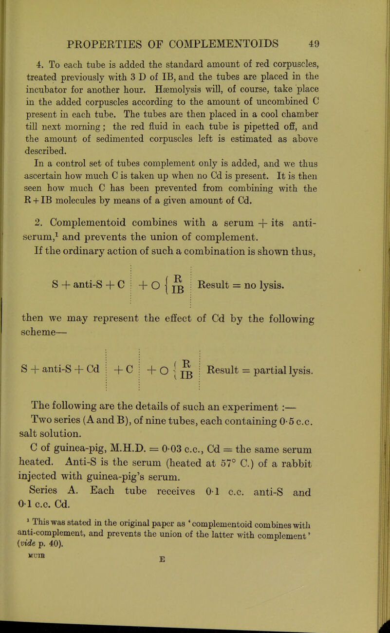 4. To each tube is added the standard amount of red corpuscles, treated previously with 3 D of IB, and the tubes are placed in the incubator for another hour. Hsemolysis will, of course, take place in the added corpuscles according to the amount of uncombined C present in each tube. The tubes are then placed in a cool chamber till next morning; the red fluid in each tube is pipetted off, and the amount of sedimented corpuscles left is estimated as above described. In a control set of tubes complement only is added, and we thus ascertain how much C is taken up when no Cd is present. It is then seen how much C has been prevented from combining with the R + IB molecules by means of a given amount of Cd. 2. Complementoid combines with a serum + its anti- serum,^ and prevents the union of complement. If the ordinary action of such a combination is shown thus, S + anti-S + C Result = no lysis. then we may represent the effect of Cd by the following scheme— S -{- anti-S + Cd + C + 0 f R (IB Result = partial lysis. The following are the details of such an experiment:— Two series (A and B), of nine tubes, each containing 0-5 c.c. salt solution. C of guinea-pig, M.H.D. = 0 03 c.c, Cd = the same serum heated. Anti-S is the serum (heated at 57° C.) of a rabbit injected with guinea-pig's serum. Series A. Each tube receives 0-1 c.c. anti-S and 01 c.c. Cd. ^ This was stated in the original paper as 'complementoid combines with anti-complement, and prevents the union of the latter with complement' {vide p. 40). MUIB E