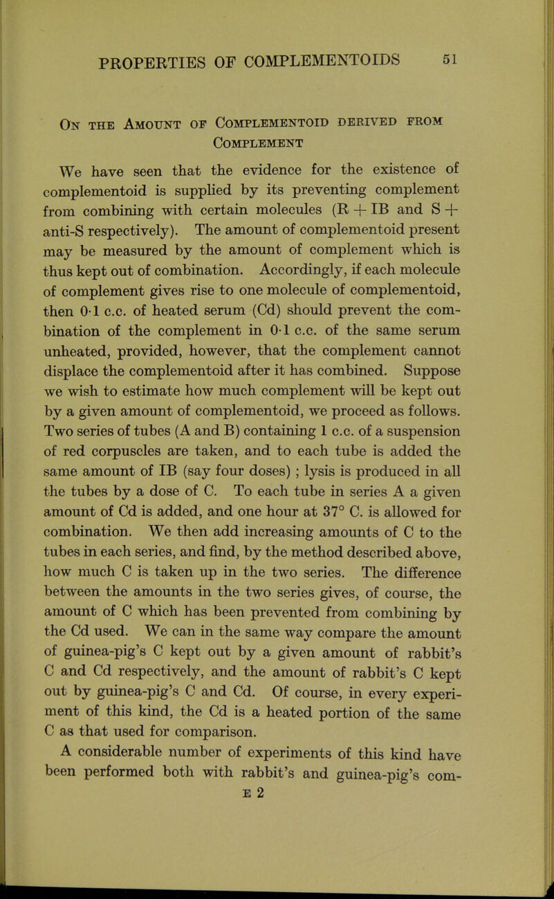 On the Amount of Complementoid derived from Complement We have seen that the evidence for the existence of complementoid is supplied by its preventing complement from combining with certain molecules (R + IB and S + anti-S respectively). The amount of complementoid present may be measured by the amount of complement which is thus kept out of combination. Accordingly, if each molecule of complement gives rise to one molecule of complementoid^ then 0-1 c.c. of heated serum (Cd) should prevent the com- bination of the complement in O-I c.c. of the same serum unheated, provided, however, that the complement cannot displace the complementoid after it has combined. Suppose we wish to estimate how much complement will be kept out by a given amount of complementoid, we proceed as follows. Two series of tubes (A and B) containing 1 c.c. of a suspension of red corpuscles are taken, and to each tube is added the same amount of IB (say four doses) ; lysis is produced in all the tubes by a dose of C. To each tube in series A a given amount of Cd is added, and one hour at 37° C. is allowed for combination. We then add increasing amounts of C to the tubes in each series, and find, by the method described above, how much C is taken up in the two series. The difference between the amounts in the two series gives, of course, the amount of C which has been prevented from combining by the Cd used. We can in the same way compare the amount of guinea-pig's C kept out by a given amount of rabbit's C and Cd respectively, and the amount of rabbit's C kept out by guinea-pig's C and Cd. Of course, in every experi- ment of this kind, the Cd is a heated portion of the same C as that used for comparison. A considerable number of experiments of this kind have been performed both with rabbit's and guinea-pig's com- E 2