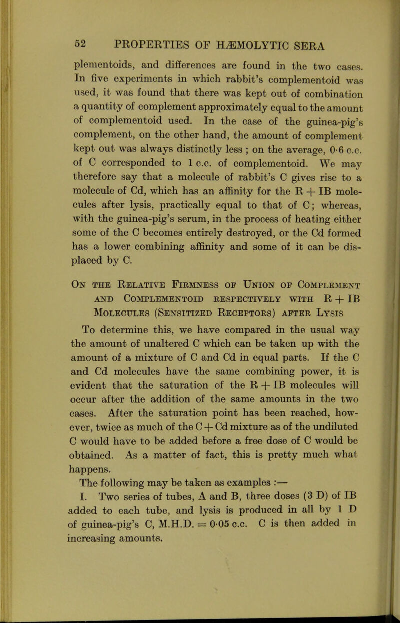 plementoids, and differences are found in the two cases. In five experiments in which rabbit's complementoid was used, it was found that there was kept out of combination a quantity of complement approximately equal to the amount of complementoid used. In the case of the guinea-pig's complement, on the other hand, the amount of complement kept out was always distinctly less ; on the average, 0-6 c.c. of C corresponded to 1 c.c. of complementoid. We may therefore say that a molecule of rabbit's C gives rise to a molecule of Cd, which has an affinity for the R -f IB mole- cules after lysis, practically equal to that of C; whereas, with the guinea-pig's serum, in the process of heating either some of the C becomes entirely destroyed, or the Cd formed has a lower combining affinity and some of it can be dis- placed by C. On the Relative Firmness op Union of Complement AND Complementoid respectively with R -f IB Molecules (Sensitized Receptors) after Lysis To determine this, we have compared in the usual way the amount of unaltered C which can be taken up with the amount of a mixture of C and Cd in equal parts. If the C and Cd molecules have the same combining power, it is evident that the saturation of the R -f IB molecules will occur after the addition of the same amounts in the two cases. After the saturation point has been reached, how- ever, twice as much of the C + Cd mixture as of the undiluted C would have to be added before a free dose of C would be obtained. As a matter of fact, this is pretty much what happens. The following may be taken as examples :— I. Two series of tubes, A and B, three doses (3 D) of IB added to each tube, and lysis is produced in all by 1 D of guinea-pig's C, M.H.D. = 0 05 c.c. C is then added in increasing amounts.