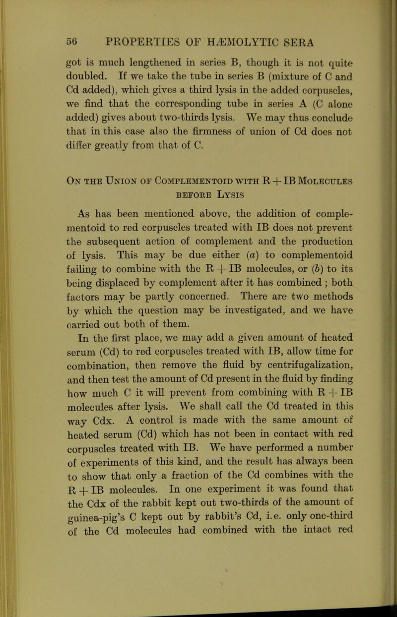 got is much lengthened in series B, though it is not quite doubled. If we take the tube in series B (mixture of C and Cd added), which gives a third lysis in the added corpuscles, we find that the corresponding tube in series A (C alone added) gives about two-thirds lysis. We may thus conclude that in this case also the firmness of union of Cd does not differ greatly from that of C. On the Union of Complementoid with R + IB Molecules BEFORE Lysis As has been mentioned above, the addition of comple- mentoid to red corpuscles treated with IB does not prevent the subsequent action of complement and the production of lysis. This may be due either {a) to complementoid failing to combine with the R -f- IB molecules, or (6) to its being displaced by complement after it has combined ; both factors may be partly concerned. There are two methods by which the question may be investigated, and we have carried out both of them. In the first place, we may add a given amount of heated serum (Cd) to red corpuscles treated with IB, allow time for combination, then remove the fluid by centrifugaUzation, and then test the amount of Cd present in the fluid by finding how much C it will prevent from combining with R -f IB molecules after lysis. We shall call the Cd treated in this way Cdx. A control is made with the same amount of heated serum (Cd) which has not been in contact with red corpuscles treated with IB. We have performed a number of experiments of this kind, and the result has always been to show that only a fraction of the Cd combines with the R -f- IB molecules. In one experiment it was found that the Cdx of the rabbit kept out two-thirds of the amount of guinea-pig's C kept out by rabbit's Cd, i.e. only one-third of the Cd molecules had combined with the Intact red