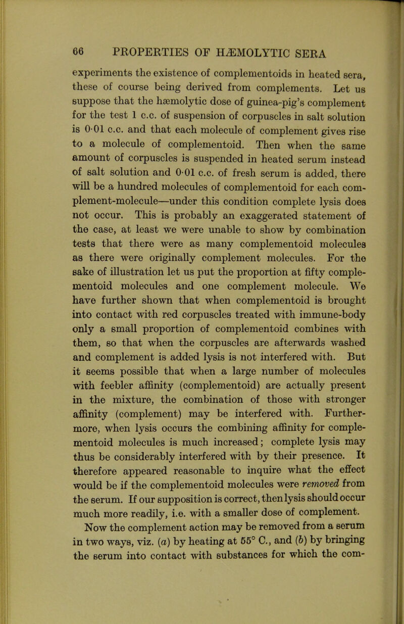 experiments the existence of complementoids in heated sera, these of course being derived from complements. Let us suppose that the hsemolytic dose of guinea-pig's complement for the test 1 c.c. of suspension of corpuscles in salt solution is 0 01 c.c. and that each molecule of complement gives rise to a molecule of complementoid. Then when the same amount of corpuscles is suspended in heated serum instead of salt solution and 0 01 c.c. of fresh serum is added, there will be a hundred molecules of complementoid for each com- plement-molecule—under this condition complete lysis does not occur. This is probably an exaggerated statement of the case, at least we were imable to show by combination tests that there were as many complementoid molecules as there were originally complement molecules. For the Bake of illustration let us put the proportion at fifty comple- mentoid molecules and one complement molecule. We have further shown that when complementoid is brought into contact with red corpuscles treated with immune-body only a small proportion of complementoid combines with them, so that when the corpuscles are afterwards washed and complement is added lysis is not interfered with. But it seems possible that when a large number of molecules with feebler affinity (complementoid) are actually present in the mixture, the combination of those with stronger affinity (complement) may be interfered with. Further- more, when lysis occurs the combining affinity for comple- mentoid molecules is much increased; complete lysis may thus be considerably interfered with by their presence. It therefore appeared reasonable to inquire what the effect would be if the complementoid molecules were removed from the serum. If our supposition is correct, then lysis should occur much more readily, i.e. with a smaller dose of complement. Now the complement action may be removed from a serum in two ways, viz. [a) by heating at 55° C, and (6) by bringing the serum into contact with substances for which the com-